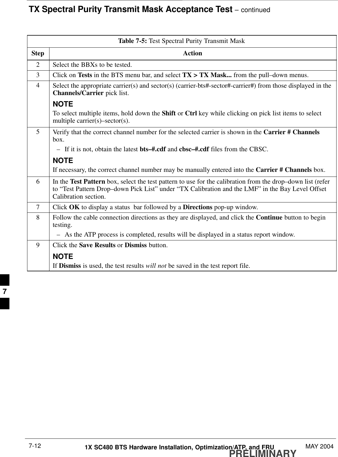 TX Spectral Purity Transmit Mask Acceptance Test – continuedPRELIMINARY1X SC480 BTS Hardware Installation, Optimization/ATP, and FRU MAY 20047-12Table 7-5: Test Spectral Purity Transmit MaskStep Action2Select the BBXs to be tested.3Click on Tests in the BTS menu bar, and select TX &gt; TX Mask... from the pull–down menus.4Select the appropriate carrier(s) and sector(s) (carrier-bts#-sector#-carrier#) from those displayed in theChannels/Carrier pick list.NOTETo select multiple items, hold down the Shift or Ctrl key while clicking on pick list items to selectmultiple carrier(s)–sector(s).5Verify that the correct channel number for the selected carrier is shown in the Carrier # Channelsbox.– If it is not, obtain the latest bts–#.cdf and cbsc–#.cdf files from the CBSC.NOTEIf necessary, the correct channel number may be manually entered into the Carrier # Channels box.6In the Test Pattern box, select the test pattern to use for the calibration from the drop–down list (referto “Test Pattern Drop–down Pick List” under “TX Calibration and the LMF” in the Bay Level OffsetCalibration section.7 Click OK to display a status  bar followed by a Directions pop-up window.8Follow the cable connection directions as they are displayed, and click the Continue button to begintesting.– As the ATP process is completed, results will be displayed in a status report window.9Click the Save Results or Dismiss button.NOTEIf Dismiss is used, the test results will not be saved in the test report file. 7