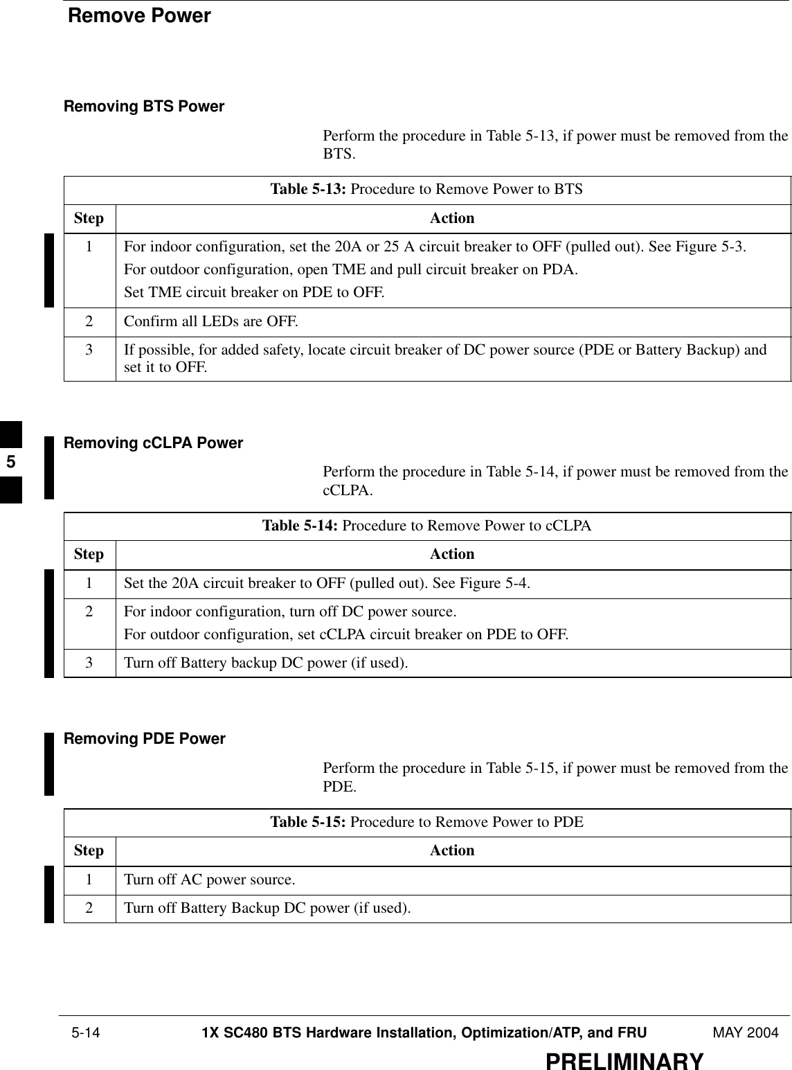 Remove Power 5-14 1X SC480 BTS Hardware Installation, Optimization/ATP, and FRU MAY 2004PRELIMINARYRemoving BTS PowerPerform the procedure in Table 5-13, if power must be removed from theBTS.Table 5-13: Procedure to Remove Power to BTSStep Action1For indoor configuration, set the 20A or 25 A circuit breaker to OFF (pulled out). See Figure 5-3.For outdoor configuration, open TME and pull circuit breaker on PDA.Set TME circuit breaker on PDE to OFF.2Confirm all LEDs are OFF.3If possible, for added safety, locate circuit breaker of DC power source (PDE or Battery Backup) andset it to OFF.  Removing cCLPA PowerPerform the procedure in Table 5-14, if power must be removed from thecCLPA.Table 5-14: Procedure to Remove Power to cCLPAStep Action1Set the 20A circuit breaker to OFF (pulled out). See Figure 5-4.2For indoor configuration, turn off DC power source.For outdoor configuration, set cCLPA circuit breaker on PDE to OFF.3Turn off Battery backup DC power (if used).  Removing PDE PowerPerform the procedure in Table 5-15, if power must be removed from thePDE.Table 5-15: Procedure to Remove Power to PDEStep Action1Turn off AC power source.2Turn off Battery Backup DC power (if used).  5