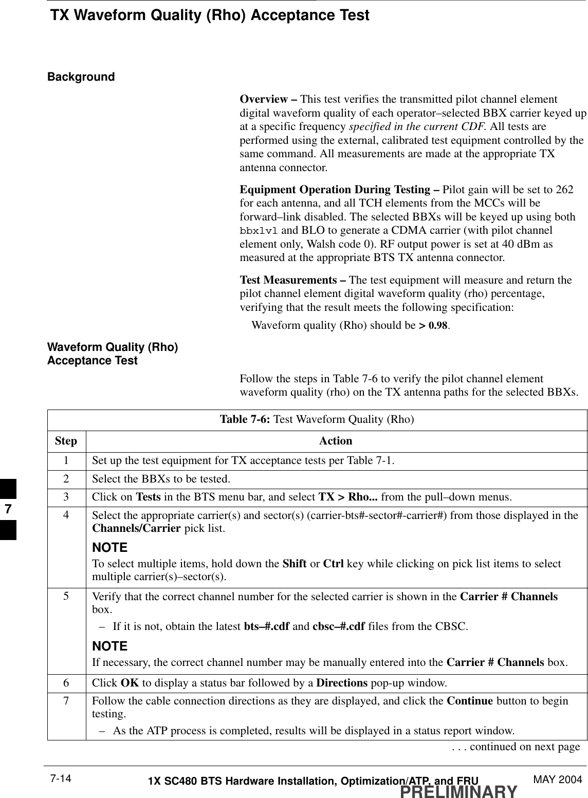 TX Waveform Quality (Rho) Acceptance TestPRELIMINARY1X SC480 BTS Hardware Installation, Optimization/ATP, and FRU MAY 20047-14BackgroundOverview – This test verifies the transmitted pilot channel elementdigital waveform quality of each operator–selected BBX carrier keyed upat a specific frequency specified in the current CDF. All tests areperformed using the external, calibrated test equipment controlled by thesame command. All measurements are made at the appropriate TXantenna connector.Equipment Operation During Testing – Pilot gain will be set to 262for each antenna, and all TCH elements from the MCCs will beforward–link disabled. The selected BBXs will be keyed up using bothbbxlvl and BLO to generate a CDMA carrier (with pilot channelelement only, Walsh code 0). RF output power is set at 40 dBm asmeasured at the appropriate BTS TX antenna connector.Test Measurements – The test equipment will measure and return thepilot channel element digital waveform quality (rho) percentage,verifying that the result meets the following specification:Waveform quality (Rho) should be &gt; 0.98.Waveform Quality (Rho)Acceptance TestFollow the steps in Table 7-6 to verify the pilot channel elementwaveform quality (rho) on the TX antenna paths for the selected BBXs.Table 7-6: Test Waveform Quality (Rho)Step Action1Set up the test equipment for TX acceptance tests per Table 7-1.2Select the BBXs to be tested.3Click on Tests in the BTS menu bar, and select TX &gt; Rho... from the pull–down menus.4Select the appropriate carrier(s) and sector(s) (carrier-bts#-sector#-carrier#) from those displayed in theChannels/Carrier pick list.NOTETo select multiple items, hold down the Shift or Ctrl key while clicking on pick list items to selectmultiple carrier(s)–sector(s).5Verify that the correct channel number for the selected carrier is shown in the Carrier # Channelsbox.– If it is not, obtain the latest bts–#.cdf and cbsc–#.cdf files from the CBSC.NOTEIf necessary, the correct channel number may be manually entered into the Carrier # Channels box.6 Click OK to display a status bar followed by a Directions pop-up window.7Follow the cable connection directions as they are displayed, and click the Continue button to begintesting.– As the ATP process is completed, results will be displayed in a status report window.. . . continued on next page7