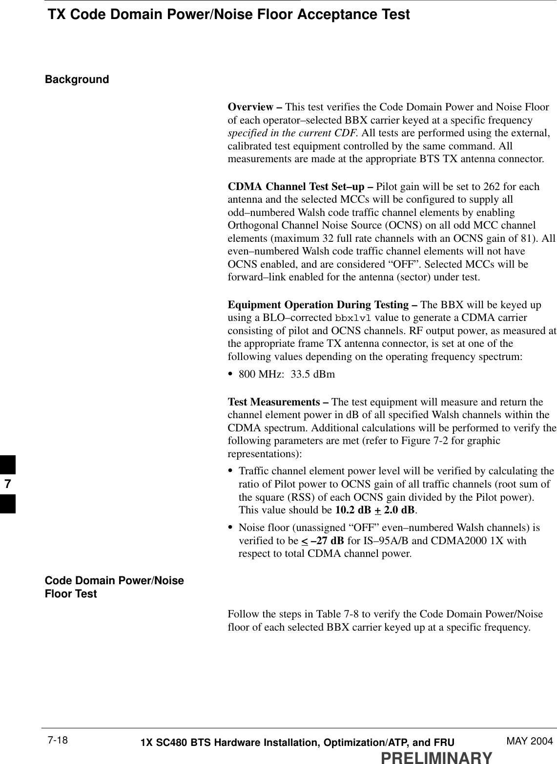 TX Code Domain Power/Noise Floor Acceptance TestPRELIMINARY1X SC480 BTS Hardware Installation, Optimization/ATP, and FRU MAY 20047-18BackgroundOverview – This test verifies the Code Domain Power and Noise Floorof each operator–selected BBX carrier keyed at a specific frequencyspecified in the current CDF. All tests are performed using the external,calibrated test equipment controlled by the same command. Allmeasurements are made at the appropriate BTS TX antenna connector.CDMA Channel Test Set–up – Pilot gain will be set to 262 for eachantenna and the selected MCCs will be configured to supply allodd–numbered Walsh code traffic channel elements by enablingOrthogonal Channel Noise Source (OCNS) on all odd MCC channelelements (maximum 32 full rate channels with an OCNS gain of 81). Alleven–numbered Walsh code traffic channel elements will not haveOCNS enabled, and are considered “OFF”. Selected MCCs will beforward–link enabled for the antenna (sector) under test.Equipment Operation During Testing – The BBX will be keyed upusing a BLO–corrected bbxlvl value to generate a CDMA carrierconsisting of pilot and OCNS channels. RF output power, as measured atthe appropriate frame TX antenna connector, is set at one of thefollowing values depending on the operating frequency spectrum:S800 MHz:  33.5 dBmTest Measurements – The test equipment will measure and return thechannel element power in dB of all specified Walsh channels within theCDMA spectrum. Additional calculations will be performed to verify thefollowing parameters are met (refer to Figure 7-2 for graphicrepresentations):STraffic channel element power level will be verified by calculating theratio of Pilot power to OCNS gain of all traffic channels (root sum ofthe square (RSS) of each OCNS gain divided by the Pilot power).This value should be 10.2 dB + 2.0 dB.SNoise floor (unassigned “OFF” even–numbered Walsh channels) isverified to be &lt; –27 dB for IS–95A/B and CDMA2000 1X withrespect to total CDMA channel power.Code Domain Power/NoiseFloor TestFollow the steps in Table 7-8 to verify the Code Domain Power/Noisefloor of each selected BBX carrier keyed up at a specific frequency.7