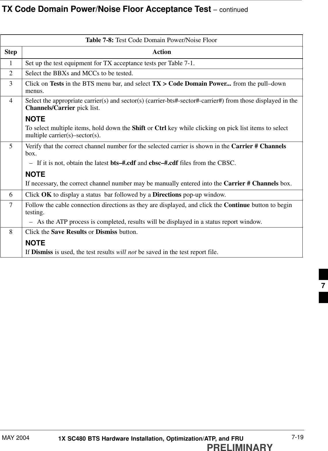 TX Code Domain Power/Noise Floor Acceptance Test – continuedMAY 2004 7-191X SC480 BTS Hardware Installation, Optimization/ATP, and FRUPRELIMINARYTable 7-8: Test Code Domain Power/Noise FloorStep Action1Set up the test equipment for TX acceptance tests per Table 7-1.2Select the BBXs and MCCs to be tested.3Click on Tests in the BTS menu bar, and select TX &gt; Code Domain Power... from the pull–downmenus.4Select the appropriate carrier(s) and sector(s) (carrier-bts#-sector#-carrier#) from those displayed in theChannels/Carrier pick list.NOTETo select multiple items, hold down the Shift or Ctrl key while clicking on pick list items to selectmultiple carrier(s)–sector(s).5Verify that the correct channel number for the selected carrier is shown in the Carrier # Channelsbox.– If it is not, obtain the latest bts–#.cdf and cbsc–#.cdf files from the CBSC.NOTEIf necessary, the correct channel number may be manually entered into the Carrier # Channels box.6 Click OK to display a status  bar followed by a Directions pop-up window.7Follow the cable connection directions as they are displayed, and click the Continue button to begintesting.– As the ATP process is completed, results will be displayed in a status report window.8Click the Save Results or Dismiss button.NOTEIf Dismiss is used, the test results will not be saved in the test report file. 7