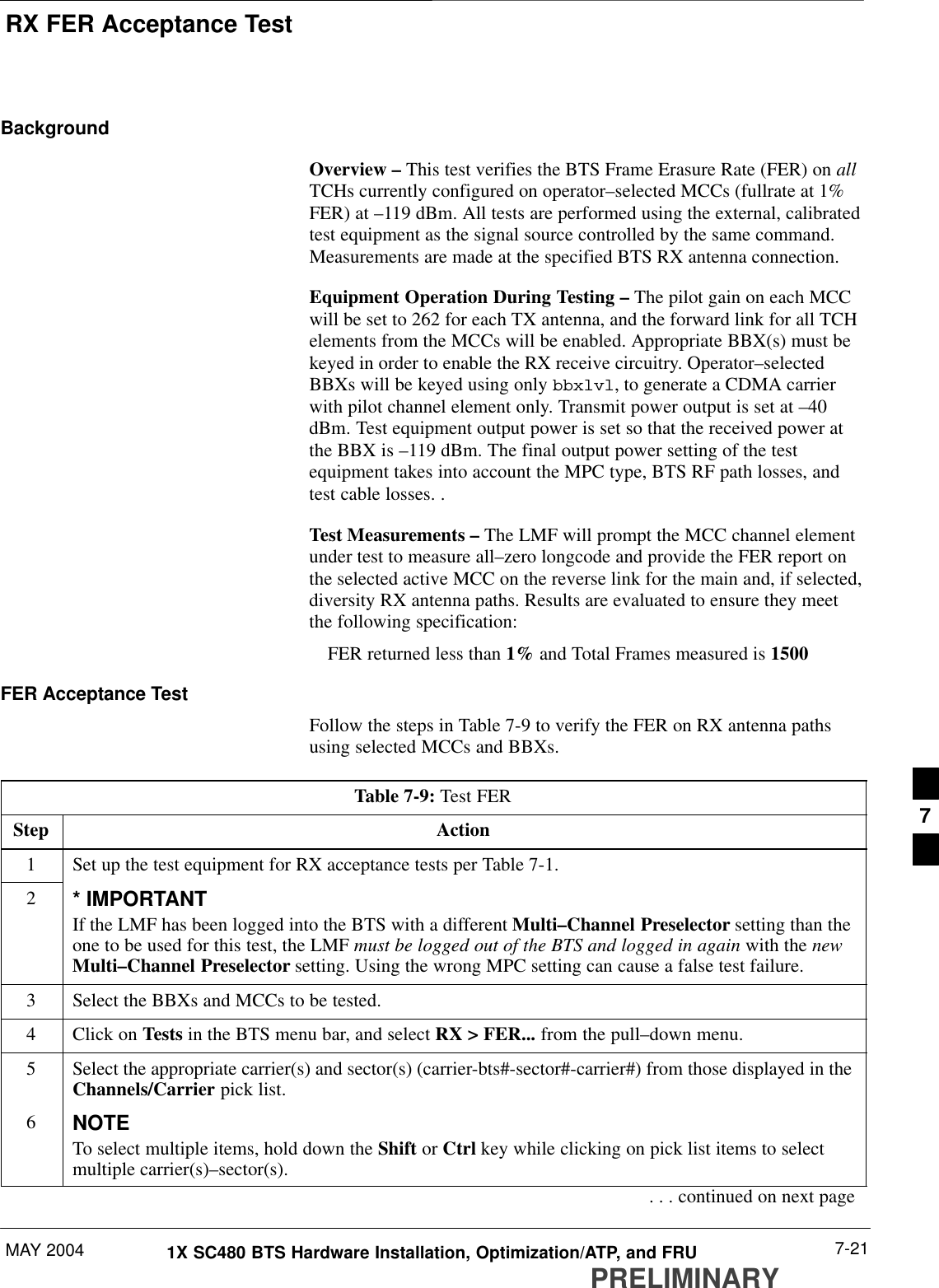 RX FER Acceptance TestMAY 2004 7-211X SC480 BTS Hardware Installation, Optimization/ATP, and FRUPRELIMINARYBackgroundOverview – This test verifies the BTS Frame Erasure Rate (FER) on allTCHs currently configured on operator–selected MCCs (fullrate at 1%FER) at –119 dBm. All tests are performed using the external, calibratedtest equipment as the signal source controlled by the same command.Measurements are made at the specified BTS RX antenna connection.Equipment Operation During Testing – The pilot gain on each MCCwill be set to 262 for each TX antenna, and the forward link for all TCHelements from the MCCs will be enabled. Appropriate BBX(s) must bekeyed in order to enable the RX receive circuitry. Operator–selectedBBXs will be keyed using only bbxlvl, to generate a CDMA carrierwith pilot channel element only. Transmit power output is set at –40dBm. Test equipment output power is set so that the received power atthe BBX is –119 dBm. The final output power setting of the testequipment takes into account the MPC type, BTS RF path losses, andtest cable losses. .Test Measurements – The LMF will prompt the MCC channel elementunder test to measure all–zero longcode and provide the FER report onthe selected active MCC on the reverse link for the main and, if selected,diversity RX antenna paths. Results are evaluated to ensure they meetthe following specification:FER returned less than 1% and Total Frames measured is 1500FER Acceptance TestFollow the steps in Table 7-9 to verify the FER on RX antenna pathsusing selected MCCs and BBXs.Table 7-9: Test FERStep Action1Set up the test equipment for RX acceptance tests per Table 7-1.2* IMPORTANTIf the LMF has been logged into the BTS with a different Multi–Channel Preselector setting than theone to be used for this test, the LMF must be logged out of the BTS and logged in again with the newMulti–Channel Preselector setting. Using the wrong MPC setting can cause a false test failure.3Select the BBXs and MCCs to be tested.4Click on Tests in the BTS menu bar, and select RX &gt; FER... from the pull–down menu.5Select the appropriate carrier(s) and sector(s) (carrier-bts#-sector#-carrier#) from those displayed in theChannels/Carrier pick list.6NOTETo select multiple items, hold down the Shift or Ctrl key while clicking on pick list items to selectmultiple carrier(s)–sector(s).. . . continued on next page7