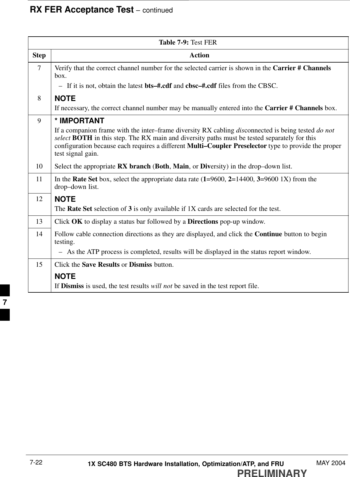 RX FER Acceptance Test – continuedPRELIMINARY1X SC480 BTS Hardware Installation, Optimization/ATP, and FRU MAY 20047-22Table 7-9: Test FERStep Action7Verify that the correct channel number for the selected carrier is shown in the Carrier # Channelsbox.– If it is not, obtain the latest bts–#.cdf and cbsc–#.cdf files from the CBSC.8NOTEIf necessary, the correct channel number may be manually entered into the Carrier # Channels box.9* IMPORTANTIf a companion frame with the inter–frame diversity RX cabling disconnected is being tested do notselect BOTH in this step. The RX main and diversity paths must be tested separately for thisconfiguration because each requires a different Multi–Coupler Preselector type to provide the propertest signal gain.10 Select the appropriate RX branch (Both, Main, or Diversity) in the drop–down list.11 In the Rate Set box, select the appropriate data rate (1=9600, 2=14400, 3=9600 1X) from thedrop–down list.12 NOTEThe Rate Set selection of 3 is only available if 1X cards are selected for the test.13 Click OK to display a status bar followed by a Directions pop-up window.14 Follow cable connection directions as they are displayed, and click the Continue button to begintesting.– As the ATP process is completed, results will be displayed in the status report window.15 Click the Save Results or Dismiss button.NOTEIf Dismiss is used, the test results will not be saved in the test report file. 7