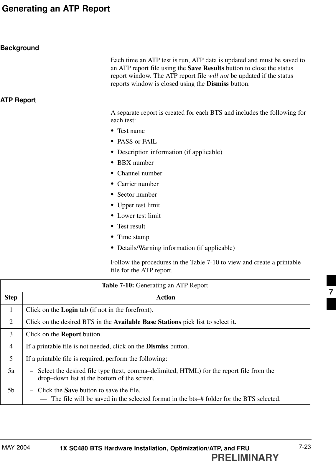 Generating an ATP ReportMAY 2004 7-231X SC480 BTS Hardware Installation, Optimization/ATP, and FRUPRELIMINARYBackgroundEach time an ATP test is run, ATP data is updated and must be saved toan ATP report file using the Save Results button to close the statusreport window. The ATP report file will not be updated if the statusreports window is closed using the Dismiss button.ATP ReportA separate report is created for each BTS and includes the following foreach test:STest nameSPASS or FAILSDescription information (if applicable)SBBX numberSChannel numberSCarrier numberSSector numberSUpper test limitSLower test limitSTest resultSTime stampSDetails/Warning information (if applicable)Follow the procedures in the Table 7-10 to view and create a printablefile for the ATP report.Table 7-10: Generating an ATP ReportStep Action1Click on the Login tab (if not in the forefront).2Click on the desired BTS in the Available Base Stations pick list to select it.3Click on the Report button.4If a printable file is not needed, click on the Dismiss button.5If a printable file is required, perform the following:5a – Select the desired file type (text, comma–delimited, HTML) for the report file from thedrop–down list at the bottom of the screen.5b – Click the Save button to save the file.–– The file will be saved in the selected format in the bts–# folder for the BTS selected. 7