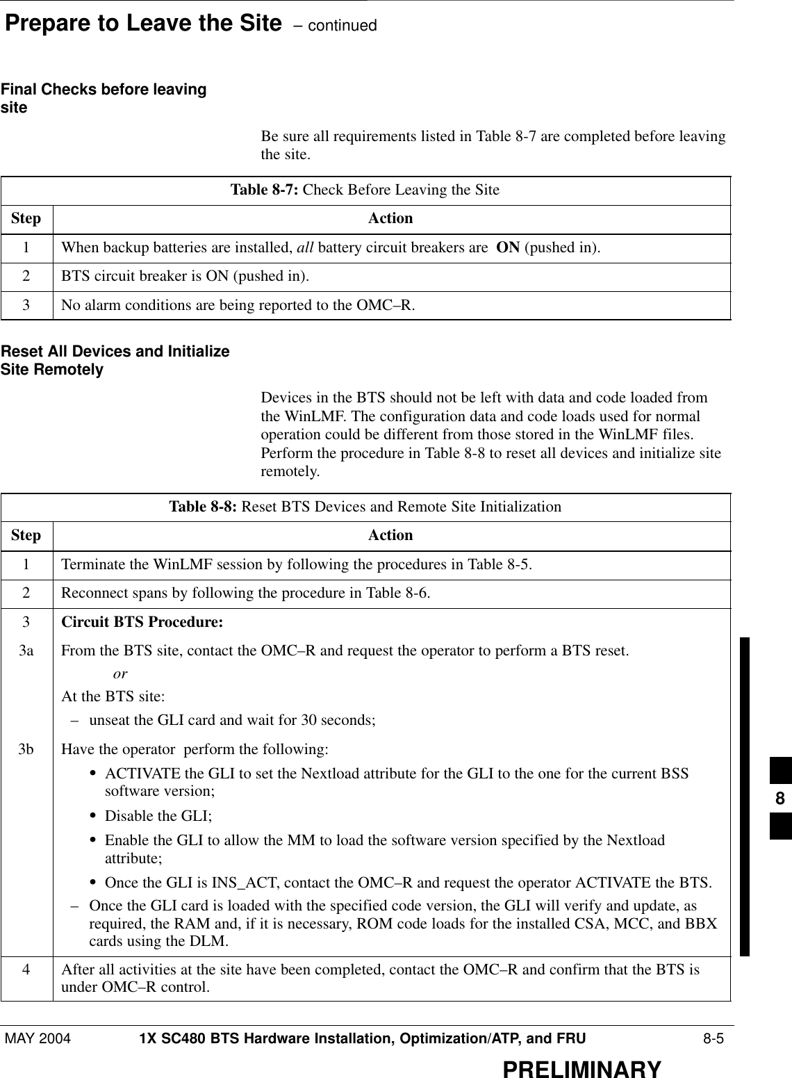 Prepare to Leave the Site  – continuedMAY 2004 1X SC480 BTS Hardware Installation, Optimization/ATP, and FRU  8-5PRELIMINARYFinal Checks before leavingsiteBe sure all requirements listed in Table 8-7 are completed before leavingthe site.Table 8-7: Check Before Leaving the SiteStep Action1When backup batteries are installed, all battery circuit breakers are  ON (pushed in).2BTS circuit breaker is ON (pushed in).3No alarm conditions are being reported to the OMC–R.Reset All Devices and InitializeSite RemotelyDevices in the BTS should not be left with data and code loaded fromthe WinLMF. The configuration data and code loads used for normaloperation could be different from those stored in the WinLMF files.Perform the procedure in Table 8-8 to reset all devices and initialize siteremotely.Table 8-8: Reset BTS Devices and Remote Site InitializationStep Action1Terminate the WinLMF session by following the procedures in Table 8-5.2Reconnect spans by following the procedure in Table 8-6.3Circuit BTS Procedure:3a From the BTS site, contact the OMC–R and request the operator to perform a BTS reset.orAt the BTS site:– unseat the GLI card and wait for 30 seconds;3b Have the operator  perform the following:SACTIVATE the GLI to set the Nextload attribute for the GLI to the one for the current BSSsoftware version;SDisable the GLI;SEnable the GLI to allow the MM to load the software version specified by the Nextloadattribute;SOnce the GLI is INS_ACT, contact the OMC–R and request the operator ACTIVATE the BTS.– Once the GLI card is loaded with the specified code version, the GLI will verify and update, asrequired, the RAM and, if it is necessary, ROM code loads for the installed CSA, MCC, and BBXcards using the DLM.4After all activities at the site have been completed, contact the OMC–R and confirm that the BTS isunder OMC–R control. 8