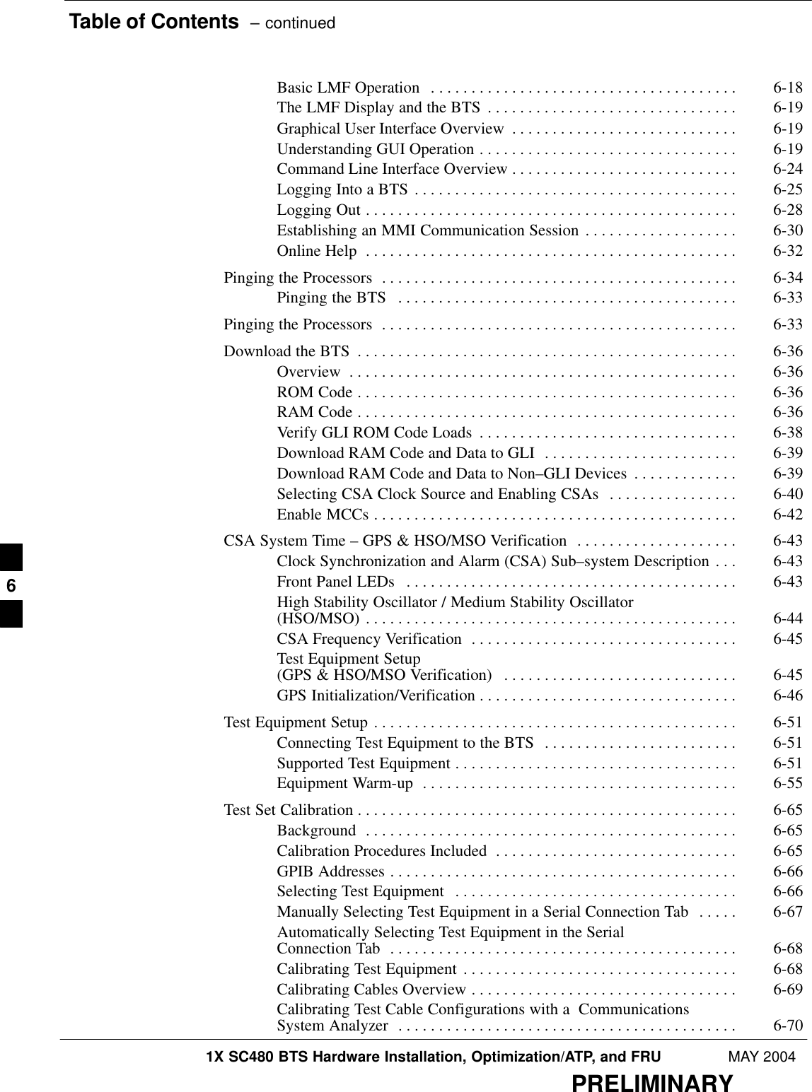 Table of Contents  – continued1X SC480 BTS Hardware Installation, Optimization/ATP, and FRU MAY 2004PRELIMINARYBasic LMF Operation 6-18 . . . . . . . . . . . . . . . . . . . . . . . . . . . . . . . . . . . . . . The LMF Display and the BTS 6-19 . . . . . . . . . . . . . . . . . . . . . . . . . . . . . . . Graphical User Interface Overview 6-19 . . . . . . . . . . . . . . . . . . . . . . . . . . . . Understanding GUI Operation 6-19 . . . . . . . . . . . . . . . . . . . . . . . . . . . . . . . . Command Line Interface Overview 6-24 . . . . . . . . . . . . . . . . . . . . . . . . . . . . Logging Into a BTS 6-25 . . . . . . . . . . . . . . . . . . . . . . . . . . . . . . . . . . . . . . . . Logging Out 6-28 . . . . . . . . . . . . . . . . . . . . . . . . . . . . . . . . . . . . . . . . . . . . . . Establishing an MMI Communication Session 6-30 . . . . . . . . . . . . . . . . . . . Online Help 6-32 . . . . . . . . . . . . . . . . . . . . . . . . . . . . . . . . . . . . . . . . . . . . . . Pinging the Processors 6-34 . . . . . . . . . . . . . . . . . . . . . . . . . . . . . . . . . . . . . . . . . . . . Pinging the BTS 6-33 . . . . . . . . . . . . . . . . . . . . . . . . . . . . . . . . . . . . . . . . . . Pinging the Processors 6-33 . . . . . . . . . . . . . . . . . . . . . . . . . . . . . . . . . . . . . . . . . . . . Download the BTS 6-36 . . . . . . . . . . . . . . . . . . . . . . . . . . . . . . . . . . . . . . . . . . . . . . . Overview 6-36 . . . . . . . . . . . . . . . . . . . . . . . . . . . . . . . . . . . . . . . . . . . . . . . . ROM Code 6-36 . . . . . . . . . . . . . . . . . . . . . . . . . . . . . . . . . . . . . . . . . . . . . . . RAM Code 6-36 . . . . . . . . . . . . . . . . . . . . . . . . . . . . . . . . . . . . . . . . . . . . . . . Verify GLI ROM Code Loads 6-38 . . . . . . . . . . . . . . . . . . . . . . . . . . . . . . . . Download RAM Code and Data to GLI 6-39 . . . . . . . . . . . . . . . . . . . . . . . . Download RAM Code and Data to Non–GLI Devices 6-39 . . . . . . . . . . . . . Selecting CSA Clock Source and Enabling CSAs 6-40 . . . . . . . . . . . . . . . . Enable MCCs 6-42 . . . . . . . . . . . . . . . . . . . . . . . . . . . . . . . . . . . . . . . . . . . . . CSA System Time – GPS &amp; HSO/MSO Verification 6-43 . . . . . . . . . . . . . . . . . . . . Clock Synchronization and Alarm (CSA) Sub–system Description 6-43 . . . Front Panel LEDs 6-43 . . . . . . . . . . . . . . . . . . . . . . . . . . . . . . . . . . . . . . . . . High Stability Oscillator / Medium Stability Oscillator (HSO/MSO) 6-44 . . . . . . . . . . . . . . . . . . . . . . . . . . . . . . . . . . . . . . . . . . . . . . CSA Frequency Verification 6-45 . . . . . . . . . . . . . . . . . . . . . . . . . . . . . . . . . Test Equipment Setup (GPS &amp; HSO/MSO Verification) 6-45 . . . . . . . . . . . . . . . . . . . . . . . . . . . . . GPS Initialization/Verification 6-46 . . . . . . . . . . . . . . . . . . . . . . . . . . . . . . . . Test Equipment Setup 6-51 . . . . . . . . . . . . . . . . . . . . . . . . . . . . . . . . . . . . . . . . . . . . . Connecting Test Equipment to the BTS 6-51 . . . . . . . . . . . . . . . . . . . . . . . . Supported Test Equipment 6-51 . . . . . . . . . . . . . . . . . . . . . . . . . . . . . . . . . . . Equipment Warm-up 6-55 . . . . . . . . . . . . . . . . . . . . . . . . . . . . . . . . . . . . . . . Test Set Calibration 6-65 . . . . . . . . . . . . . . . . . . . . . . . . . . . . . . . . . . . . . . . . . . . . . . . Background 6-65 . . . . . . . . . . . . . . . . . . . . . . . . . . . . . . . . . . . . . . . . . . . . . . Calibration Procedures Included 6-65 . . . . . . . . . . . . . . . . . . . . . . . . . . . . . . GPIB Addresses 6-66 . . . . . . . . . . . . . . . . . . . . . . . . . . . . . . . . . . . . . . . . . . . Selecting Test Equipment 6-66 . . . . . . . . . . . . . . . . . . . . . . . . . . . . . . . . . . . Manually Selecting Test Equipment in a Serial Connection Tab 6-67 . . . . . Automatically Selecting Test Equipment in the Serial Connection Tab 6-68 . . . . . . . . . . . . . . . . . . . . . . . . . . . . . . . . . . . . . . . . . . . Calibrating Test Equipment 6-68 . . . . . . . . . . . . . . . . . . . . . . . . . . . . . . . . . . Calibrating Cables Overview 6-69 . . . . . . . . . . . . . . . . . . . . . . . . . . . . . . . . . Calibrating Test Cable Configurations with a  Communications System Analyzer 6-70 . . . . . . . . . . . . . . . . . . . . . . . . . . . . . . . . . . . . . . . . . . 6