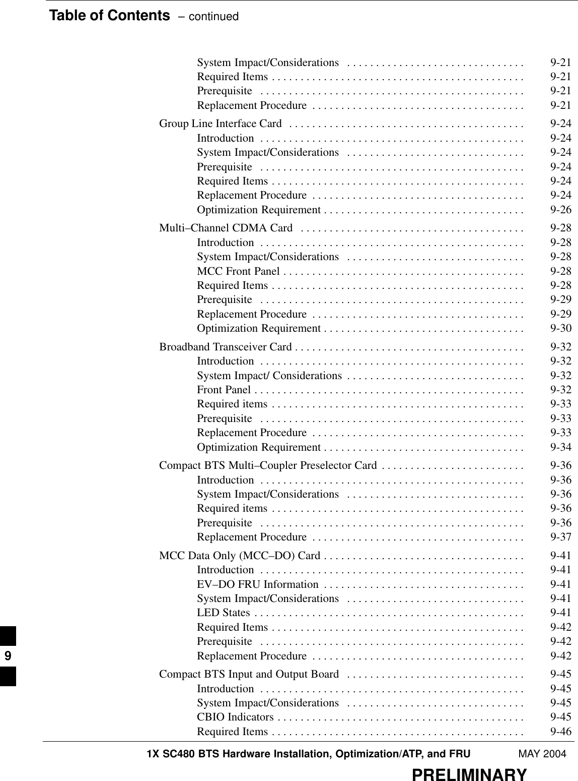 Table of Contents  – continued1X SC480 BTS Hardware Installation, Optimization/ATP, and FRU MAY 2004PRELIMINARYSystem Impact/Considerations 9-21 . . . . . . . . . . . . . . . . . . . . . . . . . . . . . . . Required Items 9-21 . . . . . . . . . . . . . . . . . . . . . . . . . . . . . . . . . . . . . . . . . . . . Prerequisite 9-21 . . . . . . . . . . . . . . . . . . . . . . . . . . . . . . . . . . . . . . . . . . . . . . Replacement Procedure 9-21 . . . . . . . . . . . . . . . . . . . . . . . . . . . . . . . . . . . . . Group Line Interface Card 9-24 . . . . . . . . . . . . . . . . . . . . . . . . . . . . . . . . . . . . . . . . . Introduction 9-24 . . . . . . . . . . . . . . . . . . . . . . . . . . . . . . . . . . . . . . . . . . . . . . System Impact/Considerations 9-24 . . . . . . . . . . . . . . . . . . . . . . . . . . . . . . . Prerequisite 9-24 . . . . . . . . . . . . . . . . . . . . . . . . . . . . . . . . . . . . . . . . . . . . . . Required Items 9-24 . . . . . . . . . . . . . . . . . . . . . . . . . . . . . . . . . . . . . . . . . . . . Replacement Procedure 9-24 . . . . . . . . . . . . . . . . . . . . . . . . . . . . . . . . . . . . . Optimization Requirement 9-26 . . . . . . . . . . . . . . . . . . . . . . . . . . . . . . . . . . . Multi–Channel CDMA Card 9-28 . . . . . . . . . . . . . . . . . . . . . . . . . . . . . . . . . . . . . . . Introduction 9-28 . . . . . . . . . . . . . . . . . . . . . . . . . . . . . . . . . . . . . . . . . . . . . . System Impact/Considerations 9-28 . . . . . . . . . . . . . . . . . . . . . . . . . . . . . . . MCC Front Panel 9-28 . . . . . . . . . . . . . . . . . . . . . . . . . . . . . . . . . . . . . . . . . . Required Items 9-28 . . . . . . . . . . . . . . . . . . . . . . . . . . . . . . . . . . . . . . . . . . . . Prerequisite 9-29 . . . . . . . . . . . . . . . . . . . . . . . . . . . . . . . . . . . . . . . . . . . . . . Replacement Procedure 9-29 . . . . . . . . . . . . . . . . . . . . . . . . . . . . . . . . . . . . . Optimization Requirement 9-30 . . . . . . . . . . . . . . . . . . . . . . . . . . . . . . . . . . . Broadband Transceiver Card 9-32 . . . . . . . . . . . . . . . . . . . . . . . . . . . . . . . . . . . . . . . . Introduction 9-32 . . . . . . . . . . . . . . . . . . . . . . . . . . . . . . . . . . . . . . . . . . . . . . System Impact/ Considerations 9-32 . . . . . . . . . . . . . . . . . . . . . . . . . . . . . . . Front Panel 9-32 . . . . . . . . . . . . . . . . . . . . . . . . . . . . . . . . . . . . . . . . . . . . . . . Required items 9-33 . . . . . . . . . . . . . . . . . . . . . . . . . . . . . . . . . . . . . . . . . . . . Prerequisite 9-33 . . . . . . . . . . . . . . . . . . . . . . . . . . . . . . . . . . . . . . . . . . . . . . Replacement Procedure 9-33 . . . . . . . . . . . . . . . . . . . . . . . . . . . . . . . . . . . . . Optimization Requirement 9-34 . . . . . . . . . . . . . . . . . . . . . . . . . . . . . . . . . . . Compact BTS Multi–Coupler Preselector Card 9-36 . . . . . . . . . . . . . . . . . . . . . . . . . Introduction 9-36 . . . . . . . . . . . . . . . . . . . . . . . . . . . . . . . . . . . . . . . . . . . . . . System Impact/Considerations 9-36 . . . . . . . . . . . . . . . . . . . . . . . . . . . . . . . Required items 9-36 . . . . . . . . . . . . . . . . . . . . . . . . . . . . . . . . . . . . . . . . . . . . Prerequisite 9-36 . . . . . . . . . . . . . . . . . . . . . . . . . . . . . . . . . . . . . . . . . . . . . . Replacement Procedure 9-37 . . . . . . . . . . . . . . . . . . . . . . . . . . . . . . . . . . . . . MCC Data Only (MCC–DO) Card 9-41 . . . . . . . . . . . . . . . . . . . . . . . . . . . . . . . . . . . Introduction 9-41 . . . . . . . . . . . . . . . . . . . . . . . . . . . . . . . . . . . . . . . . . . . . . . EV–DO FRU Information 9-41 . . . . . . . . . . . . . . . . . . . . . . . . . . . . . . . . . . . System Impact/Considerations 9-41 . . . . . . . . . . . . . . . . . . . . . . . . . . . . . . . LED States 9-41 . . . . . . . . . . . . . . . . . . . . . . . . . . . . . . . . . . . . . . . . . . . . . . . Required Items 9-42 . . . . . . . . . . . . . . . . . . . . . . . . . . . . . . . . . . . . . . . . . . . . Prerequisite 9-42 . . . . . . . . . . . . . . . . . . . . . . . . . . . . . . . . . . . . . . . . . . . . . . Replacement Procedure 9-42 . . . . . . . . . . . . . . . . . . . . . . . . . . . . . . . . . . . . . Compact BTS Input and Output Board 9-45 . . . . . . . . . . . . . . . . . . . . . . . . . . . . . . . Introduction 9-45 . . . . . . . . . . . . . . . . . . . . . . . . . . . . . . . . . . . . . . . . . . . . . . System Impact/Considerations 9-45 . . . . . . . . . . . . . . . . . . . . . . . . . . . . . . . CBIO Indicators 9-45 . . . . . . . . . . . . . . . . . . . . . . . . . . . . . . . . . . . . . . . . . . . Required Items 9-46 . . . . . . . . . . . . . . . . . . . . . . . . . . . . . . . . . . . . . . . . . . . . 9