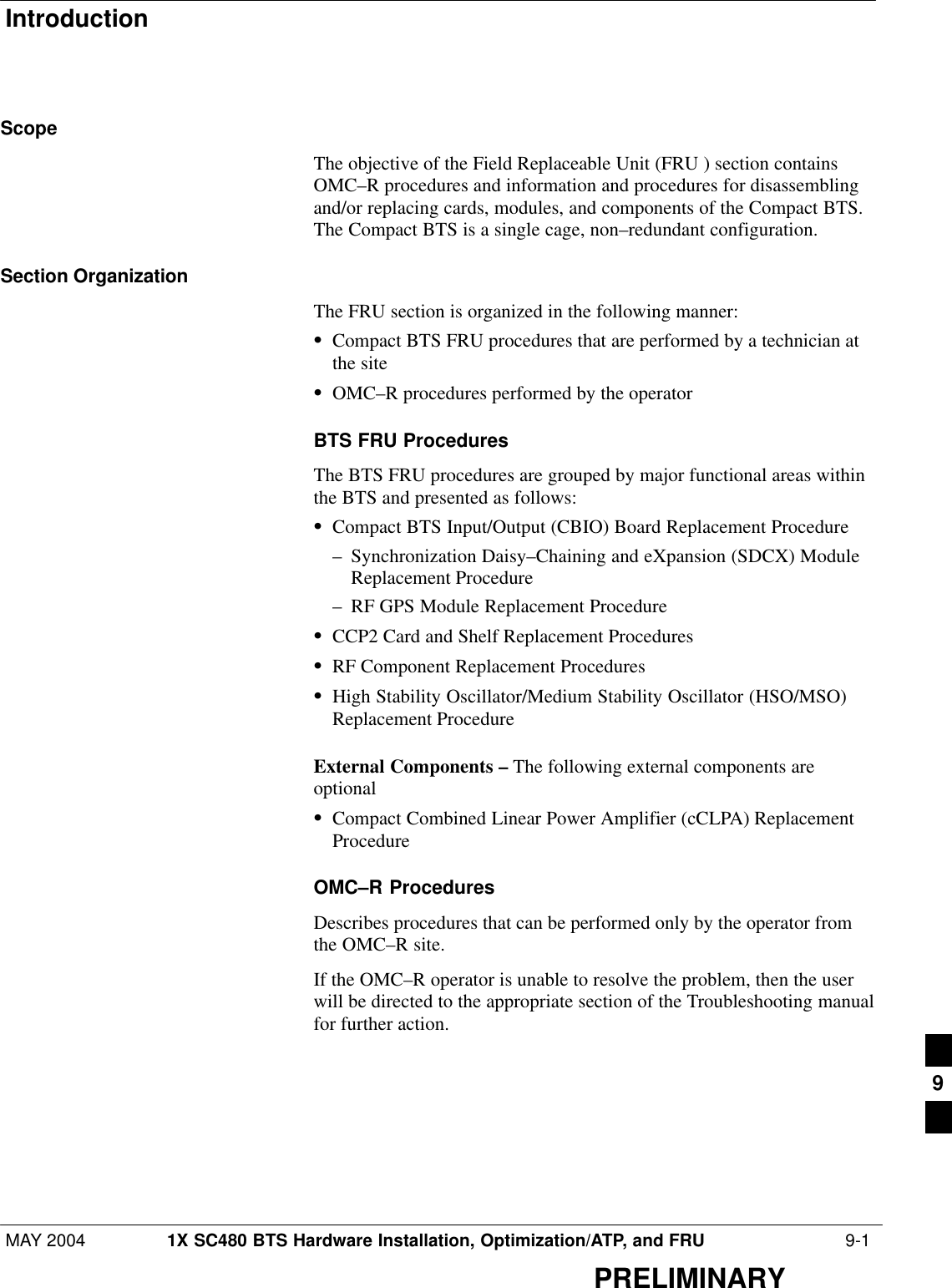 IntroductionMAY 2004 1X SC480 BTS Hardware Installation, Optimization/ATP, and FRU  9-1PRELIMINARYScopeThe objective of the Field Replaceable Unit (FRU ) section containsOMC–R procedures and information and procedures for disassemblingand/or replacing cards, modules, and components of the Compact BTS.The Compact BTS is a single cage, non–redundant configuration.Section OrganizationThe FRU section is organized in the following manner:SCompact BTS FRU procedures that are performed by a technician atthe siteSOMC–R procedures performed by the operatorBTS FRU ProceduresThe BTS FRU procedures are grouped by major functional areas withinthe BTS and presented as follows:SCompact BTS Input/Output (CBIO) Board Replacement Procedure– Synchronization Daisy–Chaining and eXpansion (SDCX) ModuleReplacement Procedure– RF GPS Module Replacement ProcedureSCCP2 Card and Shelf Replacement ProceduresSRF Component Replacement ProceduresSHigh Stability Oscillator/Medium Stability Oscillator (HSO/MSO)Replacement ProcedureExternal Components – The following external components areoptional SCompact Combined Linear Power Amplifier (cCLPA) ReplacementProcedureOMC–R ProceduresDescribes procedures that can be performed only by the operator fromthe OMC–R site.If the OMC–R operator is unable to resolve the problem, then the userwill be directed to the appropriate section of the Troubleshooting manualfor further action.9