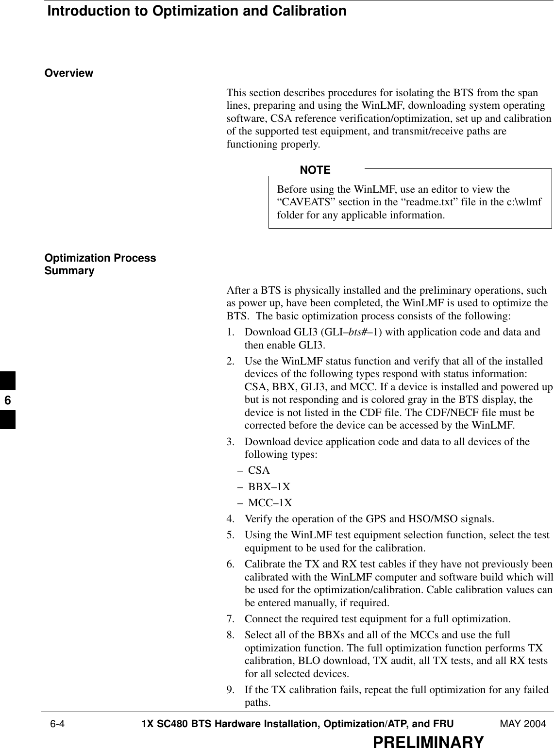 Introduction to Optimization and Calibration 6-4 1X SC480 BTS Hardware Installation, Optimization/ATP, and FRU MAY 2004PRELIMINARYOverviewThis section describes procedures for isolating the BTS from the spanlines, preparing and using the WinLMF, downloading system operatingsoftware, CSA reference verification/optimization, set up and calibrationof the supported test equipment, and transmit/receive paths arefunctioning properly.Before using the WinLMF, use an editor to view the“CAVEATS” section in the “readme.txt” file in the c:\wlmffolder for any applicable information.NOTEOptimization ProcessSummaryAfter a BTS is physically installed and the preliminary operations, suchas power up, have been completed, the WinLMF is used to optimize theBTS.  The basic optimization process consists of the following:1. Download GLI3 (GLI–bts#–1) with application code and data andthen enable GLI3.2. Use the WinLMF status function and verify that all of the installeddevices of the following types respond with status information:CSA, BBX, GLI3, and MCC. If a device is installed and powered upbut is not responding and is colored gray in the BTS display, thedevice is not listed in the CDF file. The CDF/NECF file must becorrected before the device can be accessed by the WinLMF.3. Download device application code and data to all devices of thefollowing types:– CSA– BBX–1X– MCC–1X4. Verify the operation of the GPS and HSO/MSO signals.5. Using the WinLMF test equipment selection function, select the testequipment to be used for the calibration.6. Calibrate the TX and RX test cables if they have not previously beencalibrated with the WinLMF computer and software build which willbe used for the optimization/calibration. Cable calibration values canbe entered manually, if required.7. Connect the required test equipment for a full optimization.8. Select all of the BBXs and all of the MCCs and use the fulloptimization function. The full optimization function performs TXcalibration, BLO download, TX audit, all TX tests, and all RX testsfor all selected devices.9. If the TX calibration fails, repeat the full optimization for any failedpaths.6