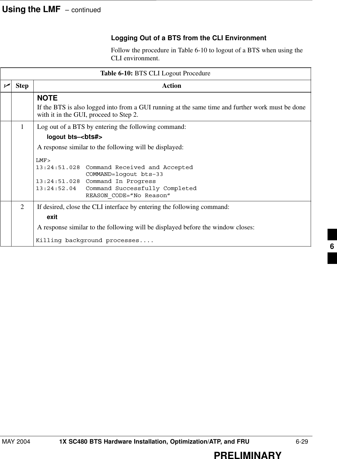 Using the LMF  – continuedMAY 2004 1X SC480 BTS Hardware Installation, Optimization/ATP, and FRU  6-29PRELIMINARYLogging Out of a BTS from the CLI EnvironmentFollow the procedure in Table 6-10 to logout of a BTS when using theCLI environment.Table 6-10: BTS CLI Logout ProcedurenStep ActionNOTEIf the BTS is also logged into from a GUI running at the same time and further work must be donewith it in the GUI, proceed to Step 2.1Log out of a BTS by entering the following command:logout bts–&lt;bts#&gt;A response similar to the following will be displayed:LMF&gt;13:24:51.028  Command Received and AcceptedCOMMAND=logout bts–3313:24:51.028 Command In Progress13:24:52.04 Command Successfully CompletedREASON_CODE=”No Reason”2If desired, close the CLI interface by entering the following command:exitA response similar to the following will be displayed before the window closes:Killing background processes.... 6