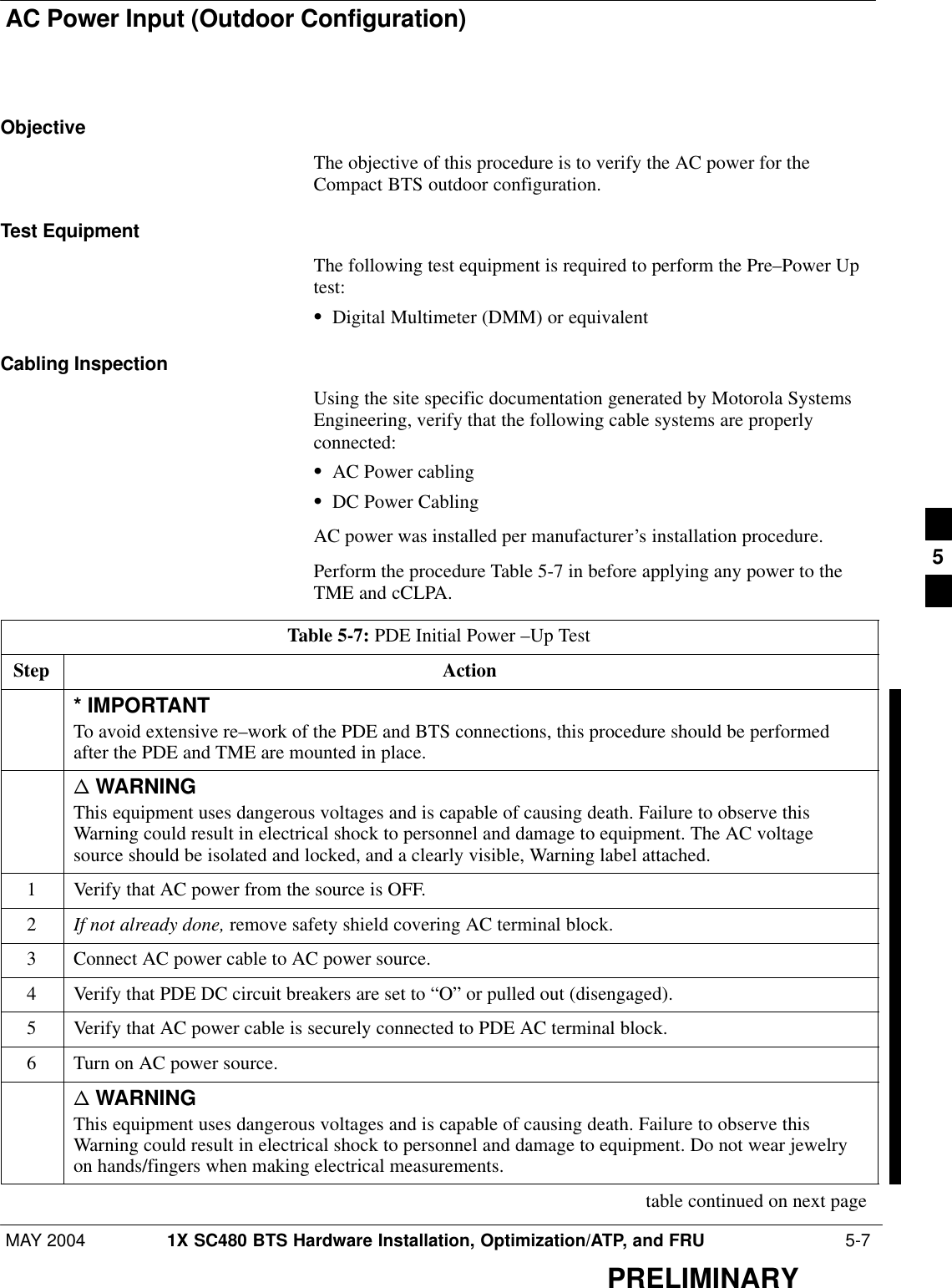 AC Power Input (Outdoor Configuration)MAY 2004 1X SC480 BTS Hardware Installation, Optimization/ATP, and FRU  5-7PRELIMINARYObjectiveThe objective of this procedure is to verify the AC power for theCompact BTS outdoor configuration.Test EquipmentThe following test equipment is required to perform the Pre–Power Uptest:SDigital Multimeter (DMM) or equivalentCabling InspectionUsing the site specific documentation generated by Motorola SystemsEngineering, verify that the following cable systems are properlyconnected:SAC Power cablingSDC Power CablingAC power was installed per manufacturer’s installation procedure.Perform the procedure Table 5-7 in before applying any power to theTME and cCLPA.Table 5-7: PDE Initial Power –Up TestStep Action* IMPORTANTTo avoid extensive re–work of the PDE and BTS connections, this procedure should be performedafter the PDE and TME are mounted in place.n WARNINGThis equipment uses dangerous voltages and is capable of causing death. Failure to observe thisWarning could result in electrical shock to personnel and damage to equipment. The AC voltagesource should be isolated and locked, and a clearly visible, Warning label attached.1Verify that AC power from the source is OFF.2If not already done, remove safety shield covering AC terminal block.3Connect AC power cable to AC power source.4Verify that PDE DC circuit breakers are set to “O” or pulled out (disengaged).5Verify that AC power cable is securely connected to PDE AC terminal block.6Turn on AC power source.n WARNINGThis equipment uses dangerous voltages and is capable of causing death. Failure to observe thisWarning could result in electrical shock to personnel and damage to equipment. Do not wear jewelryon hands/fingers when making electrical measurements. table continued on next page5