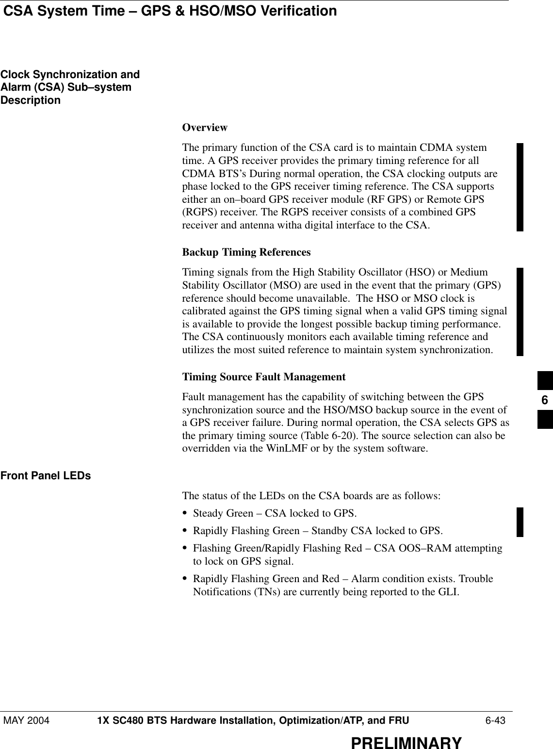 CSA System Time – GPS &amp; HSO/MSO VerificationMAY 2004 1X SC480 BTS Hardware Installation, Optimization/ATP, and FRU  6-43PRELIMINARYClock Synchronization andAlarm (CSA) Sub–systemDescriptionOverviewThe primary function of the CSA card is to maintain CDMA systemtime. A GPS receiver provides the primary timing reference for allCDMA BTS’s During normal operation, the CSA clocking outputs arephase locked to the GPS receiver timing reference. The CSA supportseither an on–board GPS receiver module (RF GPS) or Remote GPS(RGPS) receiver. The RGPS receiver consists of a combined GPSreceiver and antenna witha digital interface to the CSA.Backup Timing ReferencesTiming signals from the High Stability Oscillator (HSO) or MediumStability Oscillator (MSO) are used in the event that the primary (GPS)reference should become unavailable.  The HSO or MSO clock iscalibrated against the GPS timing signal when a valid GPS timing signalis available to provide the longest possible backup timing performance.The CSA continuously monitors each available timing reference andutilizes the most suited reference to maintain system synchronization.Timing Source Fault ManagementFault management has the capability of switching between the GPSsynchronization source and the HSO/MSO backup source in the event ofa GPS receiver failure. During normal operation, the CSA selects GPS asthe primary timing source (Table 6-20). The source selection can also beoverridden via the WinLMF or by the system software.Front Panel LEDsThe status of the LEDs on the CSA boards are as follows:SSteady Green – CSA locked to GPS.SRapidly Flashing Green – Standby CSA locked to GPS.SFlashing Green/Rapidly Flashing Red – CSA OOS–RAM attemptingto lock on GPS signal.SRapidly Flashing Green and Red – Alarm condition exists. TroubleNotifications (TNs) are currently being reported to the GLI.6