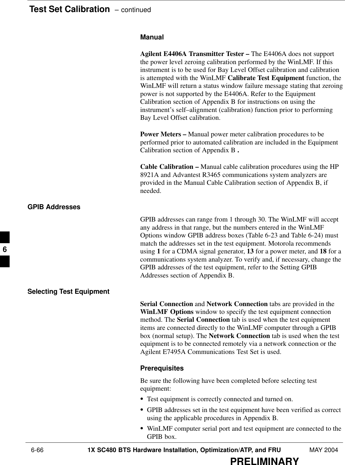 Test Set Calibration  – continued 6-66 1X SC480 BTS Hardware Installation, Optimization/ATP, and FRU MAY 2004PRELIMINARYManualAgilent E4406A Transmitter Tester – The E4406A does not supportthe power level zeroing calibration performed by the WinLMF. If thisinstrument is to be used for Bay Level Offset calibration and calibrationis attempted with the WinLMF Calibrate Test Equipment function, theWinLMF will return a status window failure message stating that zeroingpower is not supported by the E4406A. Refer to the EquipmentCalibration section of Appendix B for instructions on using theinstrument’s self–alignment (calibration) function prior to performingBay Level Offset calibration.Power Meters – Manual power meter calibration procedures to beperformed prior to automated calibration are included in the EquipmentCalibration section of Appendix B .Cable Calibration – Manual cable calibration procedures using the HP8921A and Advantest R3465 communications system analyzers areprovided in the Manual Cable Calibration section of Appendix B, ifneeded.GPIB AddressesGPIB addresses can range from 1 through 30. The WinLMF will acceptany address in that range, but the numbers entered in the WinLMFOptions window GPIB address boxes (Table 6-23 and Table 6-24) mustmatch the addresses set in the test equipment. Motorola recommendsusing 1 for a CDMA signal generator, 13 for a power meter, and 18 for acommunications system analyzer. To verify and, if necessary, change theGPIB addresses of the test equipment, refer to the Setting GPIBAddresses section of Appendix B.Selecting Test EquipmentSerial Connection and Network Connection tabs are provided in theWinLMF Options window to specify the test equipment connectionmethod. The Serial Connection tab is used when the test equipmentitems are connected directly to the WinLMF computer through a GPIBbox (normal setup). The Network Connection tab is used when the testequipment is to be connected remotely via a network connection or theAgilent E7495A Communications Test Set is used.PrerequisitesBe sure the following have been completed before selecting testequipment:STest equipment is correctly connected and turned on.SGPIB addresses set in the test equipment have been verified as correctusing the applicable procedures in Appendix B.SWinLMF computer serial port and test equipment are connected to theGPIB box.6