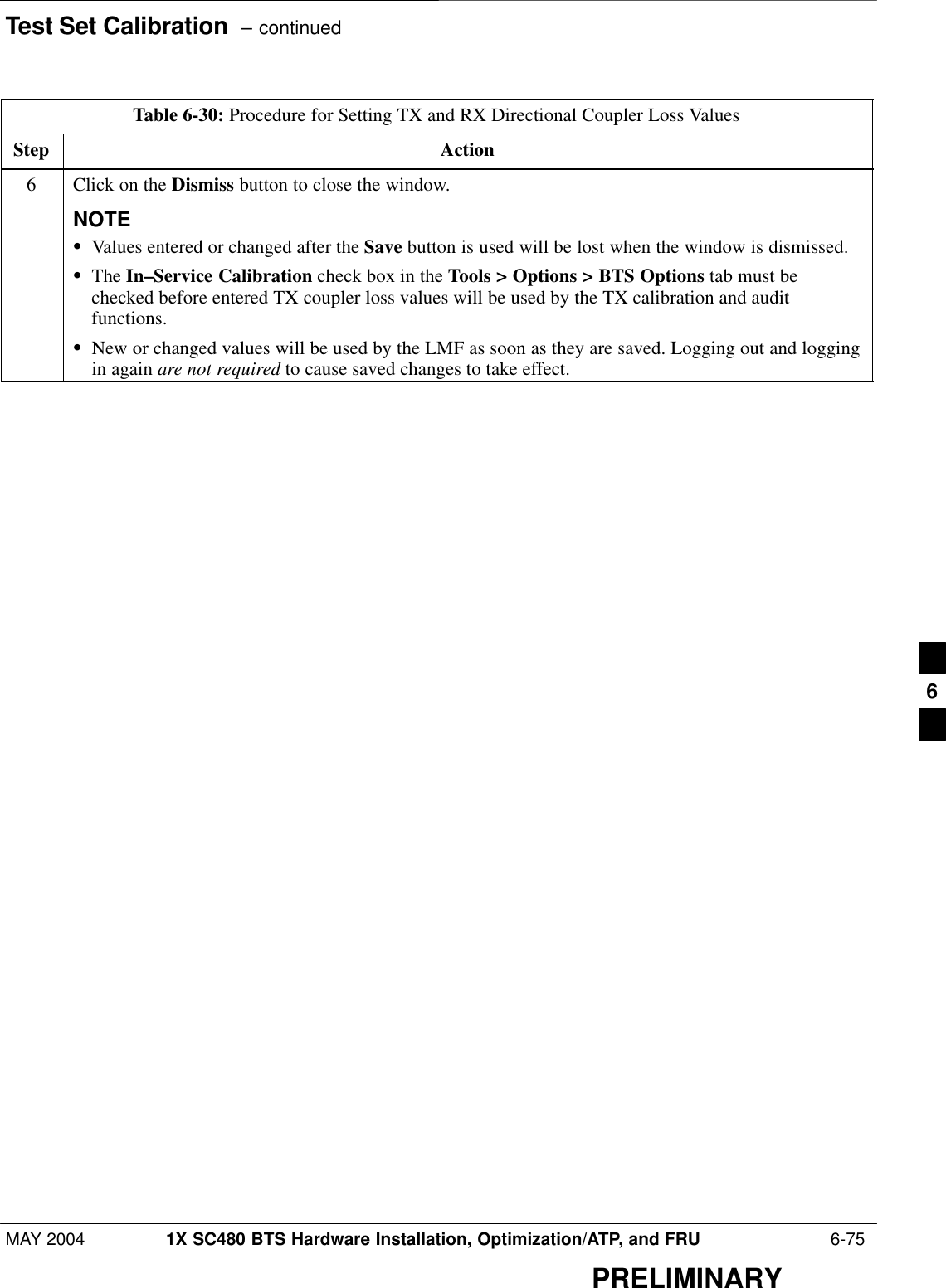 Test Set Calibration  – continuedMAY 2004 1X SC480 BTS Hardware Installation, Optimization/ATP, and FRU  6-75PRELIMINARYTable 6-30: Procedure for Setting TX and RX Directional Coupler Loss ValuesStep Action6Click on the Dismiss button to close the window.NOTESValues entered or changed after the Save button is used will be lost when the window is dismissed.SThe In–Service Calibration check box in the Tools &gt; Options &gt; BTS Options tab must bechecked before entered TX coupler loss values will be used by the TX calibration and auditfunctions.SNew or changed values will be used by the LMF as soon as they are saved. Logging out and loggingin again are not required to cause saved changes to take effect. 6