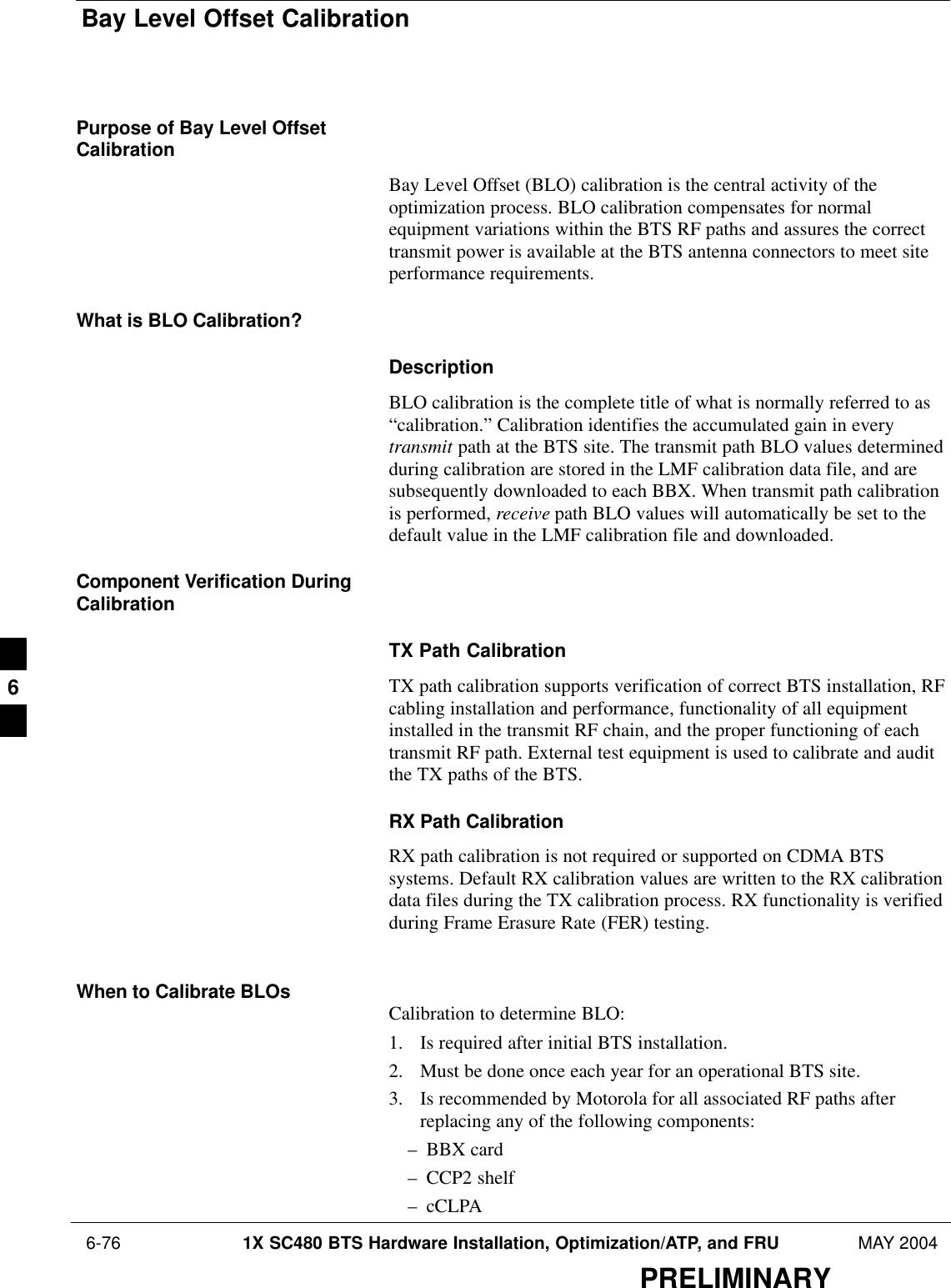 Bay Level Offset Calibration 6-76 1X SC480 BTS Hardware Installation, Optimization/ATP, and FRU MAY 2004PRELIMINARYPurpose of Bay Level OffsetCalibrationBay Level Offset (BLO) calibration is the central activity of theoptimization process. BLO calibration compensates for normalequipment variations within the BTS RF paths and assures the correcttransmit power is available at the BTS antenna connectors to meet siteperformance requirements.What is BLO Calibration?DescriptionBLO calibration is the complete title of what is normally referred to as“calibration.” Calibration identifies the accumulated gain in everytransmit path at the BTS site. The transmit path BLO values determinedduring calibration are stored in the LMF calibration data file, and aresubsequently downloaded to each BBX. When transmit path calibrationis performed, receive path BLO values will automatically be set to thedefault value in the LMF calibration file and downloaded.Component Verification DuringCalibrationTX Path CalibrationTX path calibration supports verification of correct BTS installation, RFcabling installation and performance, functionality of all equipmentinstalled in the transmit RF chain, and the proper functioning of eachtransmit RF path. External test equipment is used to calibrate and auditthe TX paths of the BTS.RX Path CalibrationRX path calibration is not required or supported on CDMA BTSsystems. Default RX calibration values are written to the RX calibrationdata files during the TX calibration process. RX functionality is verifiedduring Frame Erasure Rate (FER) testing.When to Calibrate BLOs Calibration to determine BLO:1. Is required after initial BTS installation.2. Must be done once each year for an operational BTS site.3. Is recommended by Motorola for all associated RF paths afterreplacing any of the following components:– BBX card– CCP2 shelf– cCLPA6