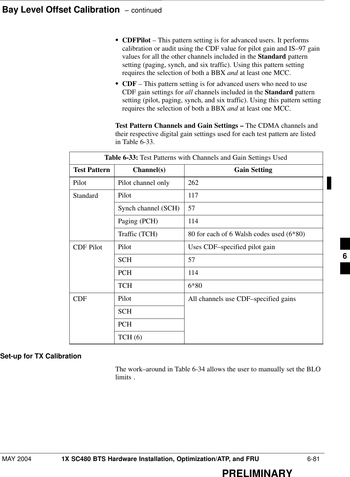 Bay Level Offset Calibration  – continuedMAY 2004 1X SC480 BTS Hardware Installation, Optimization/ATP, and FRU  6-81PRELIMINARYSCDFPilot – This pattern setting is for advanced users. It performscalibration or audit using the CDF value for pilot gain and IS–97 gainvalues for all the other channels included in the Standard patternsetting (paging, synch, and six traffic). Using this pattern settingrequires the selection of both a BBX and at least one MCC.SCDF – This pattern setting is for advanced users who need to useCDF gain settings for all channels included in the Standard patternsetting (pilot, paging, synch, and six traffic). Using this pattern settingrequires the selection of both a BBX and at least one MCC.Test Pattern Channels and Gain Settings – The CDMA channels andtheir respective digital gain settings used for each test pattern are listedin Table 6-33.Table 6-33: Test Patterns with Channels and Gain Settings UsedTest Pattern Channel(s) Gain SettingPilot Pilot channel only 262Standard Pilot 117Synch channel (SCH) 57Paging (PCH) 114Traffic (TCH) 80 for each of 6 Walsh codes used (6*80)CDF Pilot Pilot Uses CDF–specified pilot gainSCH 57PCH 114TCH 6*80CDF Pilot All channels use CDF–specified gainsSCHPCHTCH (6)Set-up for TX CalibrationThe work–around in Table 6-34 allows the user to manually set the BLOlimits .6