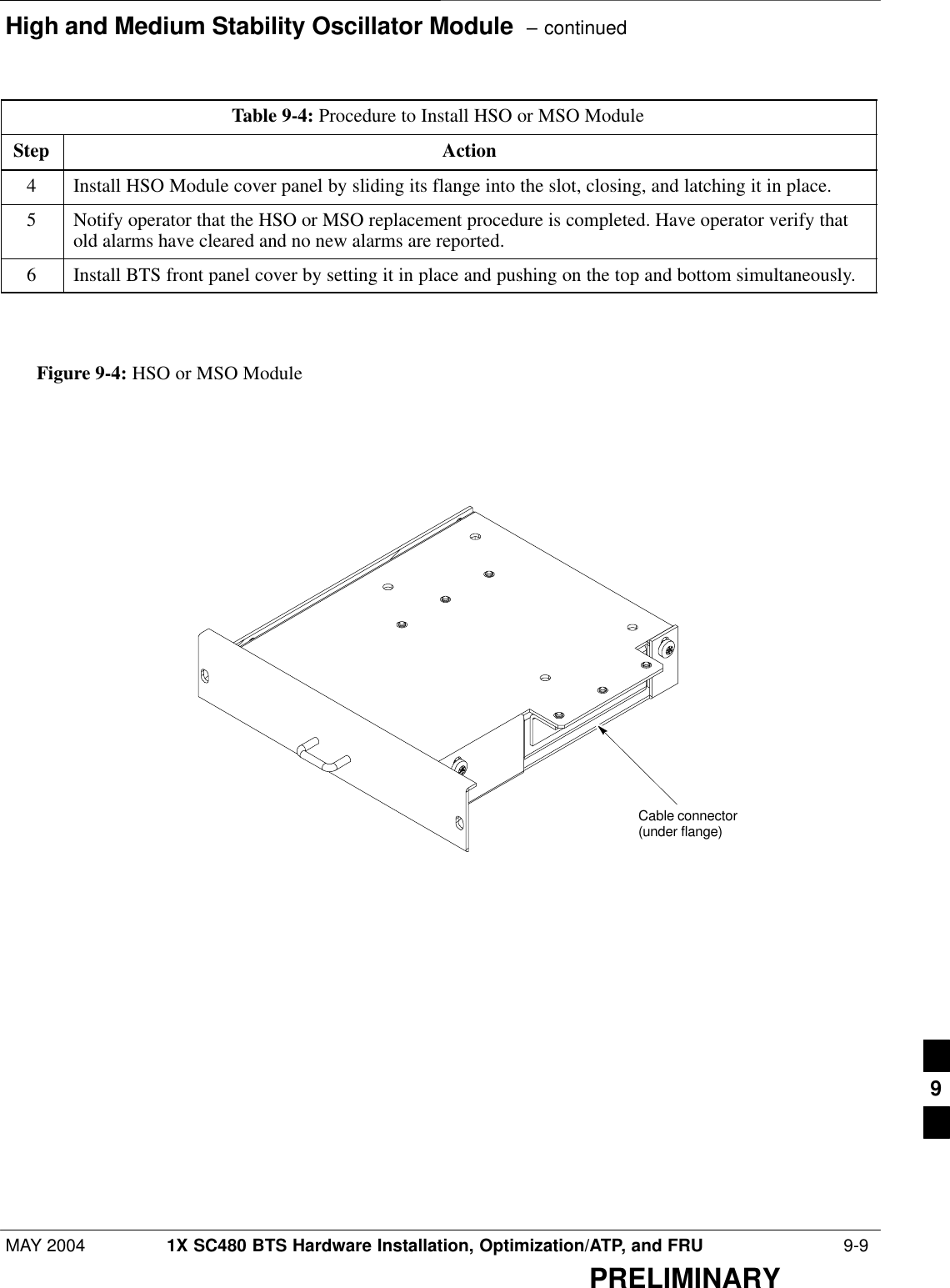 High and Medium Stability Oscillator Module  – continuedMAY 2004 1X SC480 BTS Hardware Installation, Optimization/ATP, and FRU  9-9PRELIMINARYTable 9-4: Procedure to Install HSO or MSO ModuleStep Action4Install HSO Module cover panel by sliding its flange into the slot, closing, and latching it in place.5Notify operator that the HSO or MSO replacement procedure is completed. Have operator verify thatold alarms have cleared and no new alarms are reported.6Install BTS front panel cover by setting it in place and pushing on the top and bottom simultaneously.  Figure 9-4: HSO or MSO ModuleCable connector(under flange)9