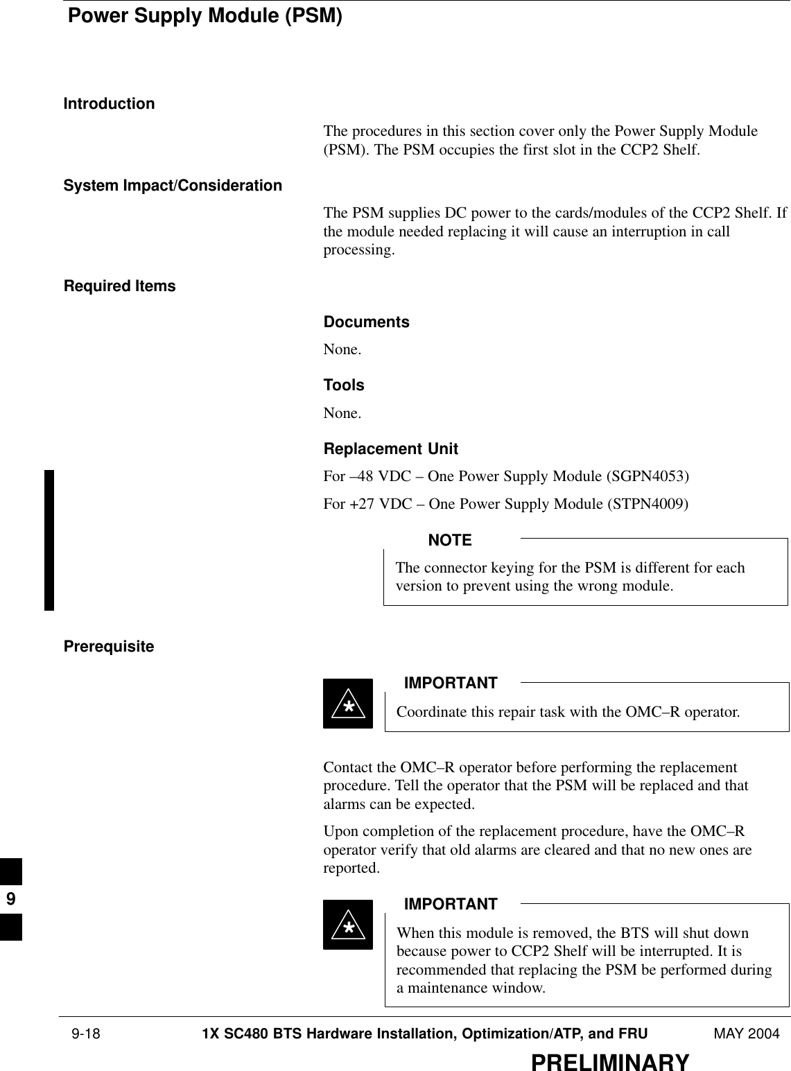 Power Supply Module (PSM) 9-18 1X SC480 BTS Hardware Installation, Optimization/ATP, and FRU MAY 2004PRELIMINARYIntroductionThe procedures in this section cover only the Power Supply Module(PSM). The PSM occupies the first slot in the CCP2 Shelf.System Impact/ConsiderationThe PSM supplies DC power to the cards/modules of the CCP2 Shelf. Ifthe module needed replacing it will cause an interruption in callprocessing.Required ItemsDocumentsNone.ToolsNone.Replacement UnitFor –48 VDC – One Power Supply Module (SGPN4053)For +27 VDC – One Power Supply Module (STPN4009)The connector keying for the PSM is different for eachversion to prevent using the wrong module.NOTEPrerequisiteCoordinate this repair task with the OMC–R operator.IMPORTANT*Contact the OMC–R operator before performing the replacementprocedure. Tell the operator that the PSM will be replaced and thatalarms can be expected.Upon completion of the replacement procedure, have the OMC–Roperator verify that old alarms are cleared and that no new ones arereported.When this module is removed, the BTS will shut downbecause power to CCP2 Shelf will be interrupted. It isrecommended that replacing the PSM be performed duringa maintenance window.IMPORTANT*9