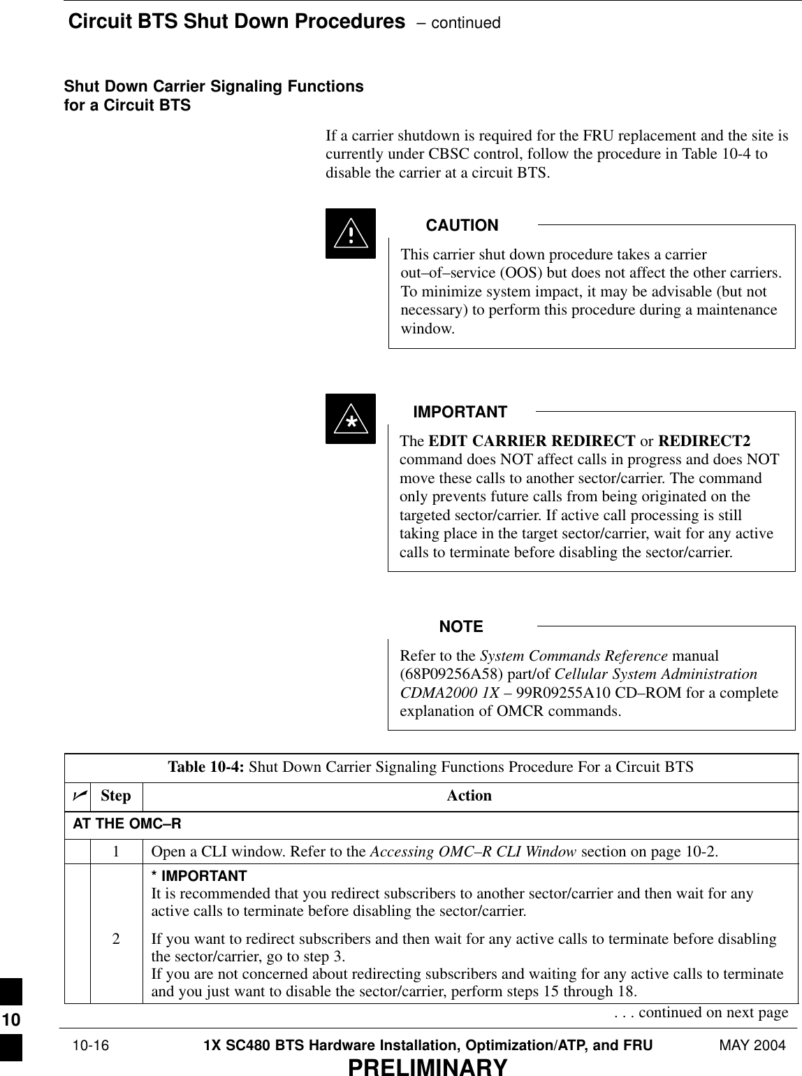 Circuit BTS Shut Down Procedures  – continued 10-16 1X SC480 BTS Hardware Installation, Optimization/ATP, and FRU MAY 2004PRELIMINARYShut Down Carrier Signaling Functionsfor a Circuit BTSIf a carrier shutdown is required for the FRU replacement and the site iscurrently under CBSC control, follow the procedure in Table 10-4 todisable the carrier at a circuit BTS.This carrier shut down procedure takes a carrierout–of–service (OOS) but does not affect the other carriers.To minimize system impact, it may be advisable (but notnecessary) to perform this procedure during a maintenancewindow.CAUTIONThe EDIT CARRIER REDIRECT or REDIRECT2command does NOT affect calls in progress and does NOTmove these calls to another sector/carrier. The commandonly prevents future calls from being originated on thetargeted sector/carrier. If active call processing is stilltaking place in the target sector/carrier, wait for any activecalls to terminate before disabling the sector/carrier.IMPORTANT*Refer to the System Commands Reference manual(68P09256A58) part/of Cellular System AdministrationCDMA2000 1X – 99R09255A10 CD–ROM for a completeexplanation of OMCR commands.NOTETable 10-4: Shut Down Carrier Signaling Functions Procedure For a Circuit BTSnStep ActionAT THE OMC–R1Open a CLI window. Refer to the Accessing OMC–R CLI Window section on page 10-2.* IMPORTANTIt is recommended that you redirect subscribers to another sector/carrier and then wait for anyactive calls to terminate before disabling the sector/carrier.2If you want to redirect subscribers and then wait for any active calls to terminate before disablingthe sector/carrier, go to step 3.If you are not concerned about redirecting subscribers and waiting for any active calls to terminateand you just want to disable the sector/carrier, perform steps 15 through 18.. . . continued on next page10