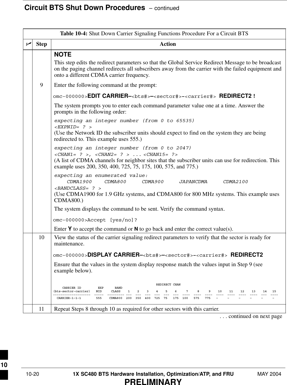 Circuit BTS Shut Down Procedures  – continued 10-20 1X SC480 BTS Hardware Installation, Optimization/ATP, and FRU MAY 2004PRELIMINARYTable 10-4: Shut Down Carrier Signaling Functions Procedure For a Circuit BTSnActionStepNOTEThis step edits the redirect parameters so that the Global Service Redirect Message to be broadcaston the paging channel redirects all subscribers away from the carrier with the failed equipment andonto a different CDMA carrier frequency.9Enter the following command at the prompt:omc–000000&gt;EDIT CARRIER–&lt;bts#&gt;–&lt;sector#&gt;–&lt;carrier#&gt; REDIRECT2 !The system prompts you to enter each command parameter value one at a time. Answer theprompts in the following order:expecting an integer number (from 0 to 65535)&lt;EXPNID= ? &gt;(Use the Network ID the subscriber units should expect to find on the system they are beingredirected to. This example uses 555.)expecting an integer number (from 0 to 2047)&lt;CHAN1= ? &gt;, &lt;CHAN2= ? &gt; ... &lt;CHAN15= ?&gt;(A list of CDMA channels for neighbor sites that the subscriber units can use for redirection. Thisexample uses 200, 350, 400, 725, 75, 175, 100, 575, and 775.)expecting an enumerated value:    CDMA1900    CDMA800     CDMA900     JAPANCDMA     CDMA2100&lt;BANDCLASS= ? &gt;(Use CDMA1900 for 1.9 GHz systems, and CDMA800 for 800 MHz systems. This example usesCDMA800.)The system displays the command to be sent. Verify the command syntax.omc–000000&gt;Accept [yes/no]?Enter Y to accept the command or N to go back and enter the correct value(s).10 View the status of the carrier signaling redirect parameters to verify that the sector is ready formaintenance.omc–000000&gt;DISPLAY CARRIER–&lt;bts#&gt;–&lt;sector#&gt;–&lt;carrier#&gt; REDIRECT2Ensure that the values in the system display response match the values input in Step 9 (seeexample below).                                                       REDIRECT CHAN     CARRIER ID         EXP      BAND(bts–sector–carrier)   NID     CLASS    1    2    3    4    5    6     7     8     9    10    11    12    13    14   15––––––––––––––––––––  –––––  ––––––––– –––  –––  –––  –––  –––  –––  ––––  ––––  ––––  ––––  ––––  ––––  ––––  –––  ––––  CARRIER–1–1–1        555    CDMA800  200  350  400  725  75   175  100   575   775   –     –     –     –     –     –   11 Repeat Steps 8 through 10 as required for other sectors with this carrier.. . . continued on next page10