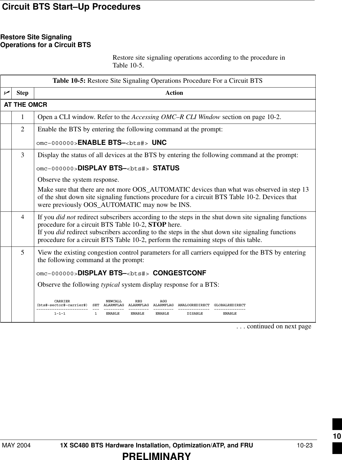 Circuit BTS Start–Up ProceduresMAY 2004 1X SC480 BTS Hardware Installation, Optimization/ATP, and FRU  10-23PRELIMINARYRestore Site SignalingOperations for a Circuit BTSRestore site signaling operations according to the procedure inTable 10-5.Table 10-5: Restore Site Signaling Operations Procedure For a Circuit BTSnStep ActionAT THE OMCR1Open a CLI window. Refer to the Accessing OMC–R CLI Window section on page 10-2.2Enable the BTS by entering the following command at the prompt:omc–000000&gt;ENABLE BTS–&lt;bts#&gt; UNC3Display the status of all devices at the BTS by entering the following command at the prompt:omc–000000&gt;DISPLAY BTS–&lt;bts#&gt; STATUSObserve the system response.Make sure that there are not more OOS_AUTOMATIC devices than what was observed in step 13of the shut down site signaling functions procedure for a circuit BTS Table 10-2. Devices thatwere previously OOS_AUTOMATIC may now be INS.4If you did not redirect subscribers according to the steps in the shut down site signaling functionsprocedure for a circuit BTS Table 10-2, STOP here.If you did redirect subscribers according to the steps in the shut down site signaling functionsprocedure for a circuit BTS Table 10-2, perform the remaining steps of this table.5View the existing congestion control parameters for all carriers equipped for the BTS by enteringthe following command at the prompt:omc–000000&gt;DISPLAY BTS–&lt;bts#&gt; CONGESTCONFObserve the following typical system display response for a BTS:        CARRIER                NEWCALL      REG        AGG(bts#–sector#–carrier#)  SET  ALARMFLAG  ALARMFLAG  ALARMFLAG  ANALOGREDIRECT  GLOBALREDIRECT–––––––––––––––––––––––  –––  –––––––––  –––––––––  –––––––––  ––––––––––––––  ––––––––––––––        1–1–1             1    ENABLE     ENABLE     ENABLE        DISABLE         ENABLE     . . . continued on next page10