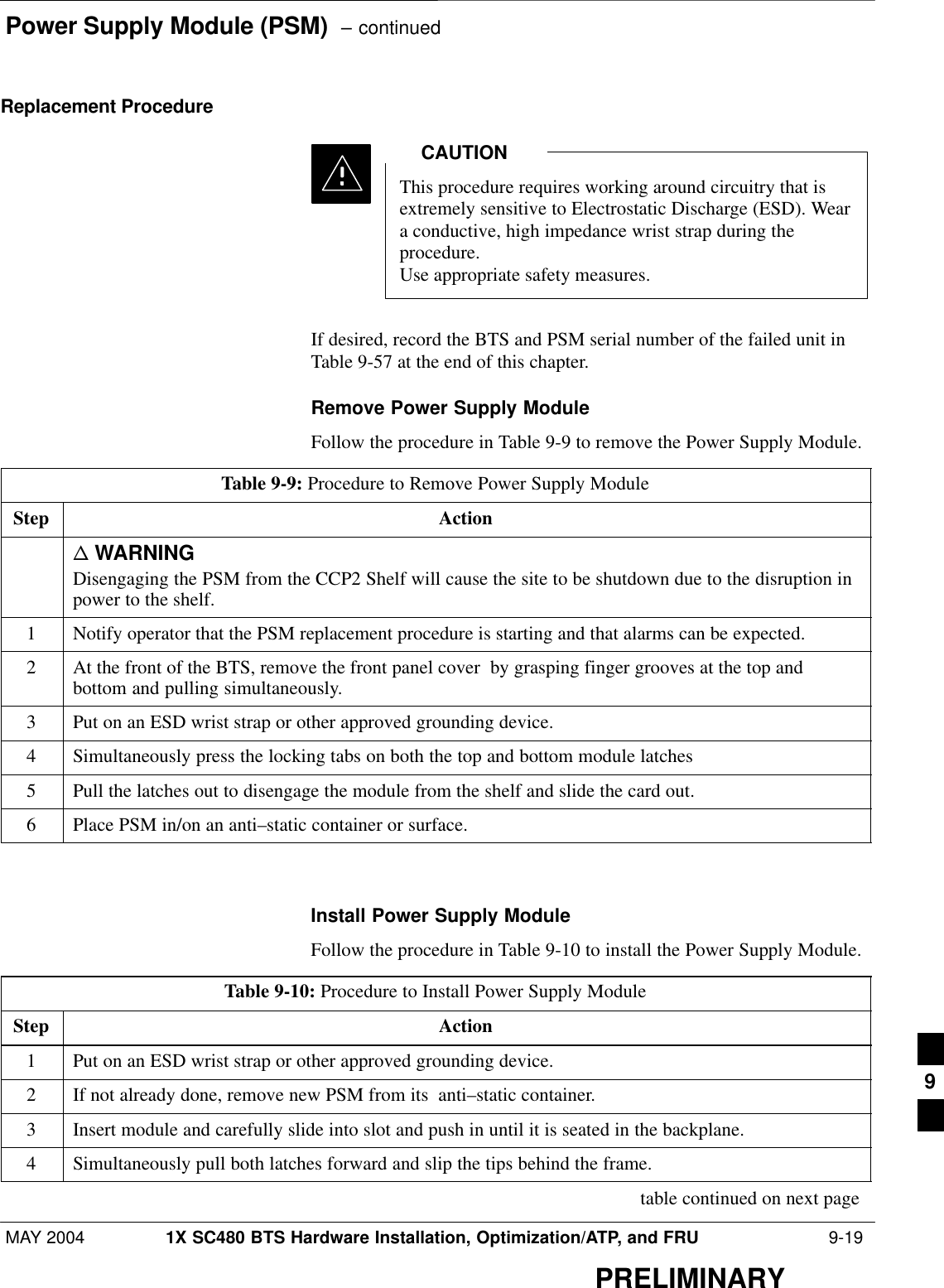 Power Supply Module (PSM)  – continuedMAY 2004 1X SC480 BTS Hardware Installation, Optimization/ATP, and FRU  9-19PRELIMINARYReplacement ProcedureThis procedure requires working around circuitry that isextremely sensitive to Electrostatic Discharge (ESD). Weara conductive, high impedance wrist strap during theprocedure.Use appropriate safety measures.CAUTIONIf desired, record the BTS and PSM serial number of the failed unit inTable 9-57 at the end of this chapter.Remove Power Supply ModuleFollow the procedure in Table 9-9 to remove the Power Supply Module.Table 9-9: Procedure to Remove Power Supply ModuleStep Actionn WARNINGDisengaging the PSM from the CCP2 Shelf will cause the site to be shutdown due to the disruption inpower to the shelf.1Notify operator that the PSM replacement procedure is starting and that alarms can be expected.2At the front of the BTS, remove the front panel cover  by grasping finger grooves at the top andbottom and pulling simultaneously.3Put on an ESD wrist strap or other approved grounding device.4Simultaneously press the locking tabs on both the top and bottom module latches5Pull the latches out to disengage the module from the shelf and slide the card out.6Place PSM in/on an anti–static container or surface.  Install Power Supply ModuleFollow the procedure in Table 9-10 to install the Power Supply Module.Table 9-10: Procedure to Install Power Supply ModuleStep Action1Put on an ESD wrist strap or other approved grounding device.2If not already done, remove new PSM from its  anti–static container.3Insert module and carefully slide into slot and push in until it is seated in the backplane.4Simultaneously pull both latches forward and slip the tips behind the frame. table continued on next page9
