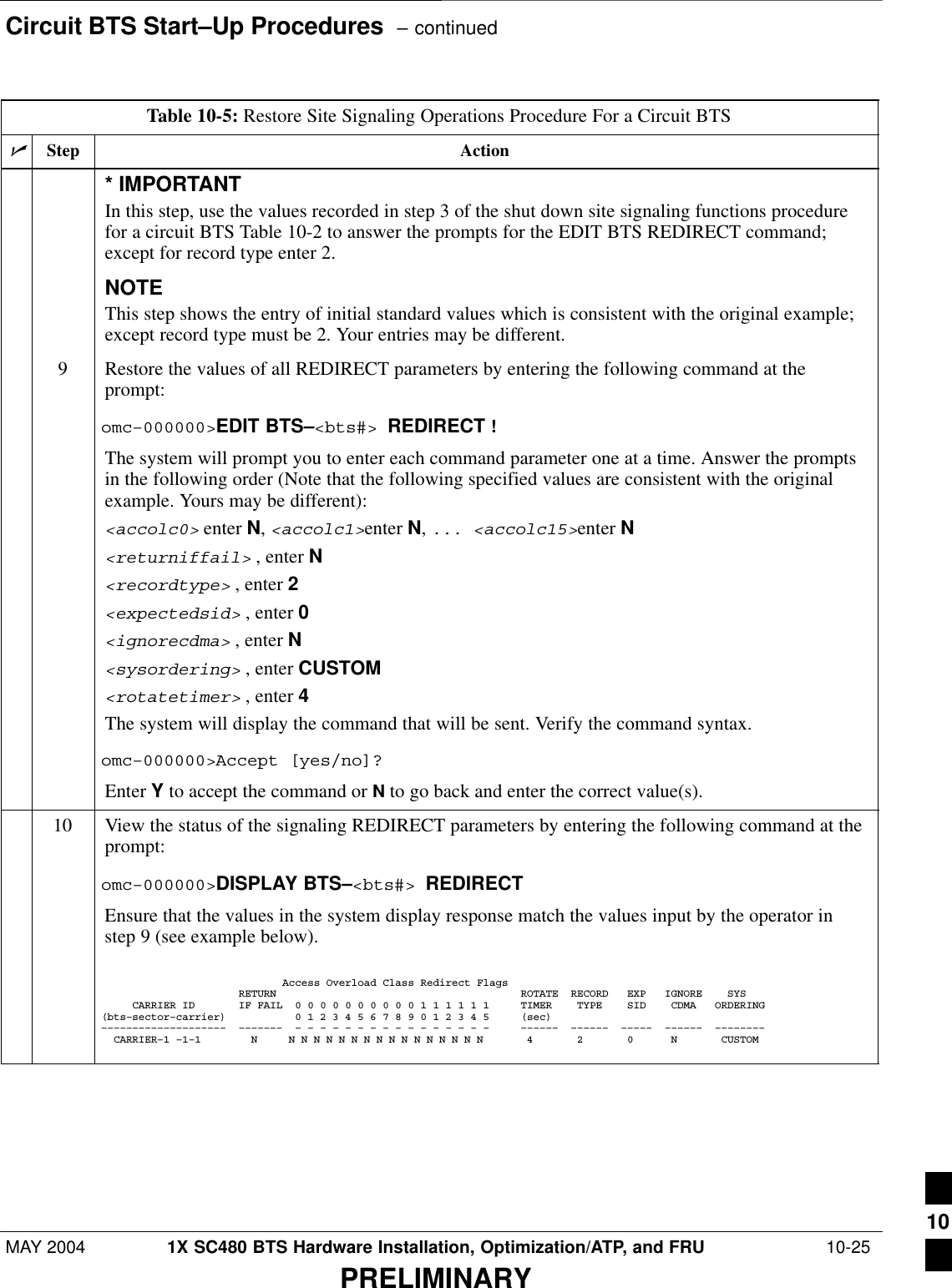 Circuit BTS Start–Up Procedures  – continuedMAY 2004 1X SC480 BTS Hardware Installation, Optimization/ATP, and FRU  10-25PRELIMINARYTable 10-5: Restore Site Signaling Operations Procedure For a Circuit BTSnActionStep* IMPORTANTIn this step, use the values recorded in step 3 of the shut down site signaling functions procedurefor a circuit BTS Table 10-2 to answer the prompts for the EDIT BTS REDIRECT command;except for record type enter 2.NOTEThis step shows the entry of initial standard values which is consistent with the original example;except record type must be 2. Your entries may be different.9Restore the values of all REDIRECT parameters by entering the following command at theprompt:omc–000000&gt;EDIT BTS–&lt;bts#&gt; REDIRECT !The system will prompt you to enter each command parameter one at a time. Answer the promptsin the following order (Note that the following specified values are consistent with the originalexample. Yours may be different):&lt;accolc0&gt; enter N, &lt;accolc1&gt;enter N, ... &lt;accolc15&gt;enter N&lt;returniffail&gt; , enter N&lt;recordtype&gt; , enter 2&lt;expectedsid&gt; , enter 0&lt;ignorecdma&gt; , enter N&lt;sysordering&gt; , enter CUSTOM&lt;rotatetimer&gt; , enter 4The system will display the command that will be sent. Verify the command syntax.omc–000000&gt;Accept [yes/no]?Enter Y to accept the command or N to go back and enter the correct value(s).10 View the status of the signaling REDIRECT parameters by entering the following command at theprompt:omc–000000&gt;DISPLAY BTS–&lt;bts#&gt; REDIRECTEnsure that the values in the system display response match the values input by the operator instep 9 (see example below).                             Access Overload Class Redirect Flags                      RETURN                                       ROTATE  RECORD   EXP   IGNORE    SYS     CARRIER ID       IF FAIL  0 0 0 0 0 0 0 0 0 0 1 1 1 1 1 1     TIMER    TYPE    SID    CDMA   ORDERING(bts–sector–carrier)           0 1 2 3 4 5 6 7 8 9 0 1 2 3 4 5     (sec)––––––––––––––––––––  –––––––  – – – – – – – – – – – – – – – –     ––––––  ––––––  –––––  ––––––  ––––––––  CARRIER–1 –1–1        N     N N N N N N N N N N N N N N N N       4       2       0      N       CUSTOM  10