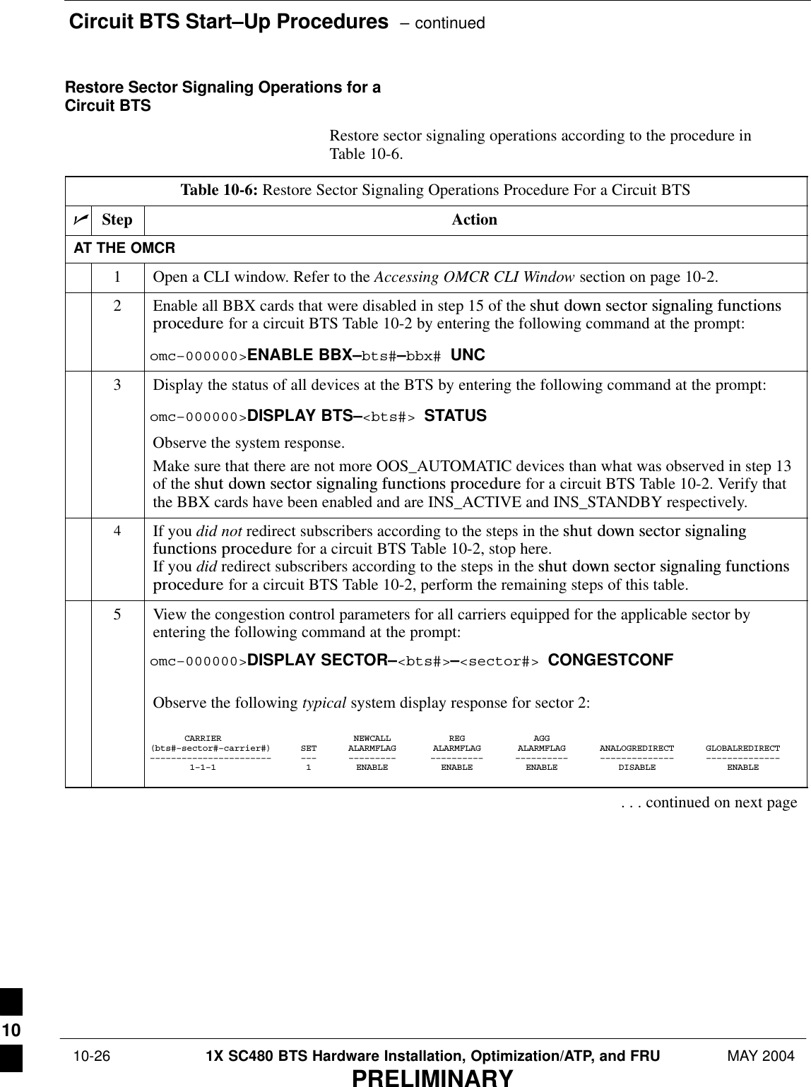 Circuit BTS Start–Up Procedures  – continued 10-26 1X SC480 BTS Hardware Installation, Optimization/ATP, and FRU MAY 2004PRELIMINARYRestore Sector Signaling Operations for aCircuit BTSRestore sector signaling operations according to the procedure inTable 10-6.Table 10-6: Restore Sector Signaling Operations Procedure For a Circuit BTSnStep ActionAT THE OMCR1Open a CLI window. Refer to the Accessing OMCR CLI Window section on page 10-2.2Enable all BBX cards that were disabled in step 15 of the shut  down  sector  signaling  functionsprocedure for a circuit BTS Table 10-2 by entering the following command at the prompt:omc–000000&gt;ENABLE BBX–bts#–bbx# UNC3Display the status of all devices at the BTS by entering the following command at the prompt:omc–000000&gt;DISPLAY BTS–&lt;bts#&gt; STATUSObserve the system response.Make sure that there are not more OOS_AUTOMATIC devices than what was observed in step 13of the shut  down  sector  signaling  functions  procedure for a circuit BTS Table 10-2. Verify thatthe BBX cards have been enabled and are INS_ACTIVE and INS_STANDBY respectively.4If you did not redirect subscribers according to the steps in the shut  down  sector  signalingfunctions  procedure for a circuit BTS Table 10-2, stop here.If you did redirect subscribers according to the steps in the shut  down  sector  signaling  functionsprocedure for a circuit BTS Table 10-2, perform the remaining steps of this table.5View the congestion control parameters for all carriers equipped for the applicable sector byentering the following command at the prompt:omc–000000&gt;DISPLAY SECTOR–&lt;bts#&gt;–&lt;sector#&gt; CONGESTCONFObserve the following typical system display response for sector 2:CARRIER NEWCALL REG AGG(bts#–sector#–carrier#) SET ALARMFLAG ALARMFLAG ALARMFLAG ANALOGREDIRECT GLOBALREDIRECT––––––––––––––––––––––– ––– ––––––––– –––––––––– –––––––––– –––––––––––––– ––––––––––––––1–1–1 1 ENABLE ENABLE ENABLE DISABLE ENABLE. . . continued on next page10