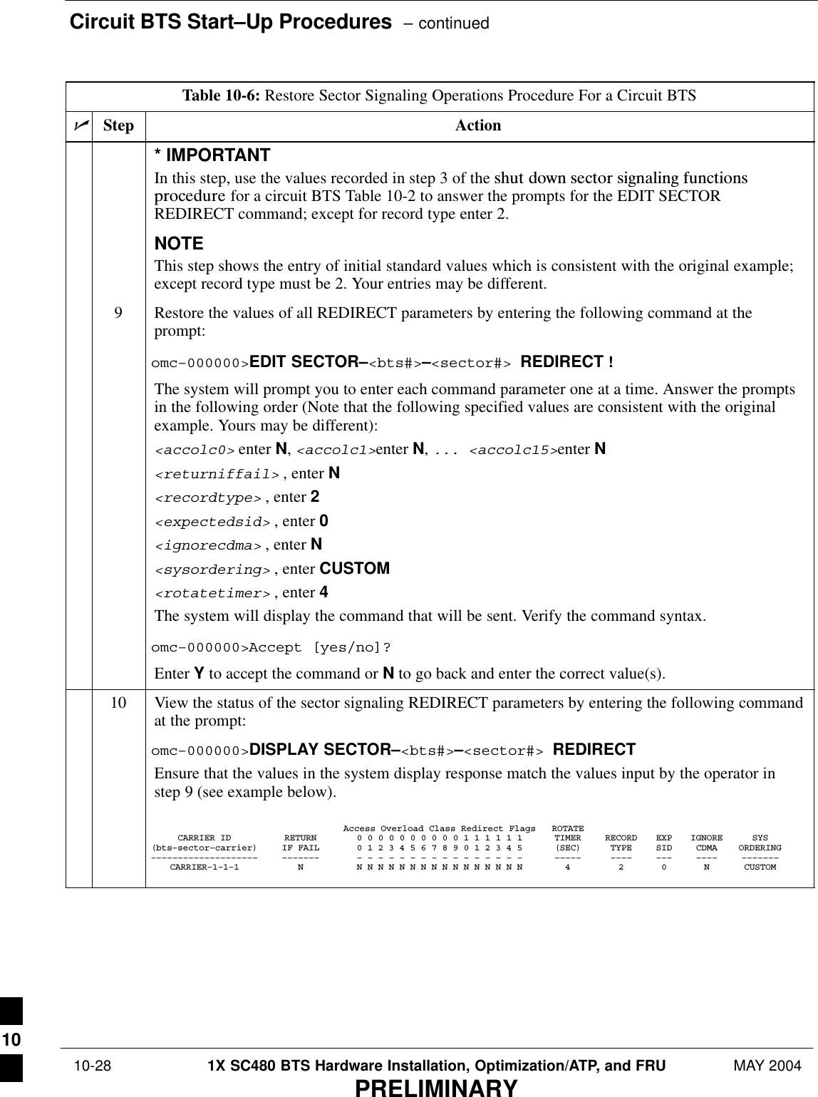 Circuit BTS Start–Up Procedures  – continued 10-28 1X SC480 BTS Hardware Installation, Optimization/ATP, and FRU MAY 2004PRELIMINARYTable 10-6: Restore Sector Signaling Operations Procedure For a Circuit BTSnActionStep* IMPORTANTIn this step, use the values recorded in step 3 of the shut  down  sector  signaling  functionsprocedure for a circuit BTS Table 10-2 to answer the prompts for the EDIT SECTORREDIRECT command; except for record type enter 2.NOTEThis step shows the entry of initial standard values which is consistent with the original example;except record type must be 2. Your entries may be different.9Restore the values of all REDIRECT parameters by entering the following command at theprompt:omc–000000&gt;EDIT SECTOR–&lt;bts#&gt;–&lt;sector#&gt; REDIRECT !The system will prompt you to enter each command parameter one at a time. Answer the promptsin the following order (Note that the following specified values are consistent with the originalexample. Yours may be different):&lt;accolc0&gt; enter N, &lt;accolc1&gt;enter N, ... &lt;accolc15&gt;enter N&lt;returniffail&gt; , enter N&lt;recordtype&gt; , enter 2&lt;expectedsid&gt; , enter 0&lt;ignorecdma&gt; , enter N&lt;sysordering&gt; , enter CUSTOM&lt;rotatetimer&gt; , enter 4The system will display the command that will be sent. Verify the command syntax.omc–000000&gt;Accept [yes/no]?Enter Y to accept the command or N to go back and enter the correct value(s).10 View the status of the sector signaling REDIRECT parameters by entering the following commandat the prompt:omc–000000&gt;DISPLAY SECTOR–&lt;bts#&gt;–&lt;sector#&gt; REDIRECTEnsure that the values in the system display response match the values input by the operator instep 9 (see example below).Access Overload Class Redirect Flags ROTATECARRIER ID RETURN 0 0 0 0 0 0 0 0 0 0 1 1 1 1 1 1 TIMER RECORD EXP IGNORE SYS(bts–sector–carrier) IF FAIL 0 1 2 3 4 5 6 7 8 9 0 1 2 3 4 5 (SEC) TYPE SID CDMA ORDERING–––––––––––––––––––– ––––––– – – – – – – – – – – – – – – – – ––––– –––– ––– –––– –––––––CARRIER–1–1–1 N N N N N N N N N N N N N N N N N 4 2 0 N CUSTOM 10