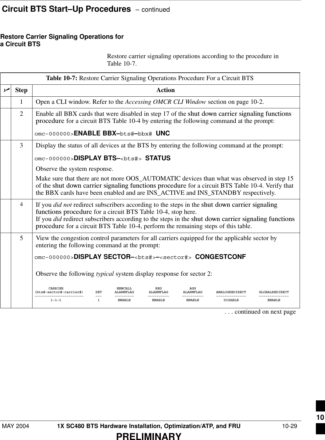Circuit BTS Start–Up Procedures  – continuedMAY 2004 1X SC480 BTS Hardware Installation, Optimization/ATP, and FRU  10-29PRELIMINARYRestore Carrier Signaling Operations fora Circuit BTSRestore carrier signaling operations according to the procedure inTable 10-7.Table 10-7: Restore Carrier Signaling Operations Procedure For a Circuit BTSnStep Action1Open a CLI window. Refer to the Accessing OMCR CLI Window section on page 10-2.2Enable all BBX cards that were disabled in step 17 of the shut  down  carrier  signaling  functionsprocedure for a circuit BTS Table 10-4 by entering the following command at the prompt:omc–000000&gt;ENABLE BBX–bts#–bbx# UNC3Display the status of all devices at the BTS by entering the following command at the prompt:omc–000000&gt;DISPLAY BTS–&lt;bts#&gt; STATUSObserve the system response.Make sure that there are not more OOS_AUTOMATIC devices than what was observed in step 15of the shut  down  carrier  signaling  functions  procedure for a circuit BTS Table 10-4. Verify thatthe BBX cards have been enabled and are INS_ACTIVE and INS_STANDBY respectively.4If you did not redirect subscribers according to the steps in the shut  down  carrier  signalingfunctions  procedure for a circuit BTS Table 10-4, stop here.If you did redirect subscribers according to the steps in the shut  down  carrier  signaling  functionsprocedure for a circuit BTS Table 10-4, perform the remaining steps of this table.5View the congestion control parameters for all carriers equipped for the applicable sector byentering the following command at the prompt:omc–000000&gt;DISPLAY SECTOR–&lt;bts#&gt;–&lt;sector#&gt; CONGESTCONFObserve the following typical system display response for sector 2:CARRIER NEWCALL REG AGG(bts#–sector#–carrier#) SET ALARMFLAG ALARMFLAG ALARMFLAG ANALOGREDIRECT GLOBALREDIRECT––––––––––––––––––––––– ––– ––––––––– –––––––––– –––––––––– –––––––––––––– ––––––––––––––1–1–1 1 ENABLE ENABLE ENABLE DISABLE ENABLE. . . continued on next page10