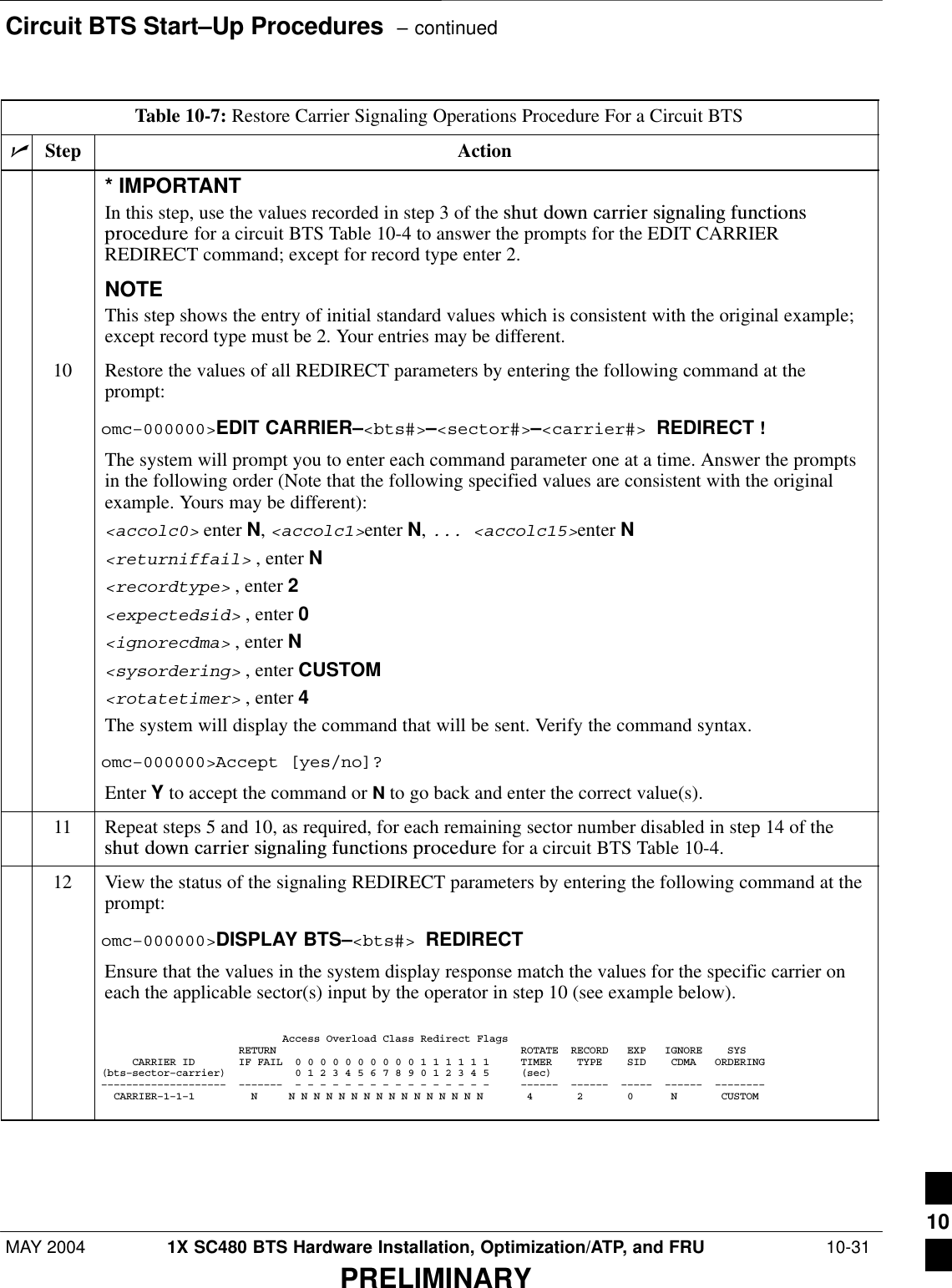 Circuit BTS Start–Up Procedures  – continuedMAY 2004 1X SC480 BTS Hardware Installation, Optimization/ATP, and FRU  10-31PRELIMINARYTable 10-7: Restore Carrier Signaling Operations Procedure For a Circuit BTSnActionStep* IMPORTANTIn this step, use the values recorded in step 3 of the shut  down  carrier  signaling  functionsprocedure for a circuit BTS Table 10-4 to answer the prompts for the EDIT CARRIERREDIRECT command; except for record type enter 2.NOTEThis step shows the entry of initial standard values which is consistent with the original example;except record type must be 2. Your entries may be different.10 Restore the values of all REDIRECT parameters by entering the following command at theprompt:omc–000000&gt;EDIT CARRIER–&lt;bts#&gt;–&lt;sector#&gt;–&lt;carrier#&gt; REDIRECT !The system will prompt you to enter each command parameter one at a time. Answer the promptsin the following order (Note that the following specified values are consistent with the originalexample. Yours may be different):&lt;accolc0&gt; enter N, &lt;accolc1&gt;enter N, ... &lt;accolc15&gt;enter N&lt;returniffail&gt; , enter N&lt;recordtype&gt; , enter 2&lt;expectedsid&gt; , enter 0&lt;ignorecdma&gt; , enter N&lt;sysordering&gt; , enter CUSTOM&lt;rotatetimer&gt; , enter 4The system will display the command that will be sent. Verify the command syntax.omc–000000&gt;Accept [yes/no]?Enter Y to accept the command or N to go back and enter the correct value(s).11 Repeat steps 5 and 10, as required, for each remaining sector number disabled in step 14 of theshut  down  carrier  signaling  functions  procedure for a circuit BTS Table 10-4.12 View the status of the signaling REDIRECT parameters by entering the following command at theprompt:omc–000000&gt;DISPLAY BTS–&lt;bts#&gt; REDIRECTEnsure that the values in the system display response match the values for the specific carrier oneach the applicable sector(s) input by the operator in step 10 (see example below).                             Access Overload Class Redirect Flags                      RETURN                                       ROTATE  RECORD   EXP   IGNORE    SYS     CARRIER ID       IF FAIL  0 0 0 0 0 0 0 0 0 0 1 1 1 1 1 1     TIMER    TYPE    SID    CDMA   ORDERING(bts–sector–carrier)           0 1 2 3 4 5 6 7 8 9 0 1 2 3 4 5     (sec)––––––––––––––––––––  –––––––  – – – – – – – – – – – – – – – –     ––––––  ––––––  –––––  ––––––  ––––––––  CARRIER–1–1–1         N     N N N N N N N N N N N N N N N N       4       2       0      N       CUSTOM 10