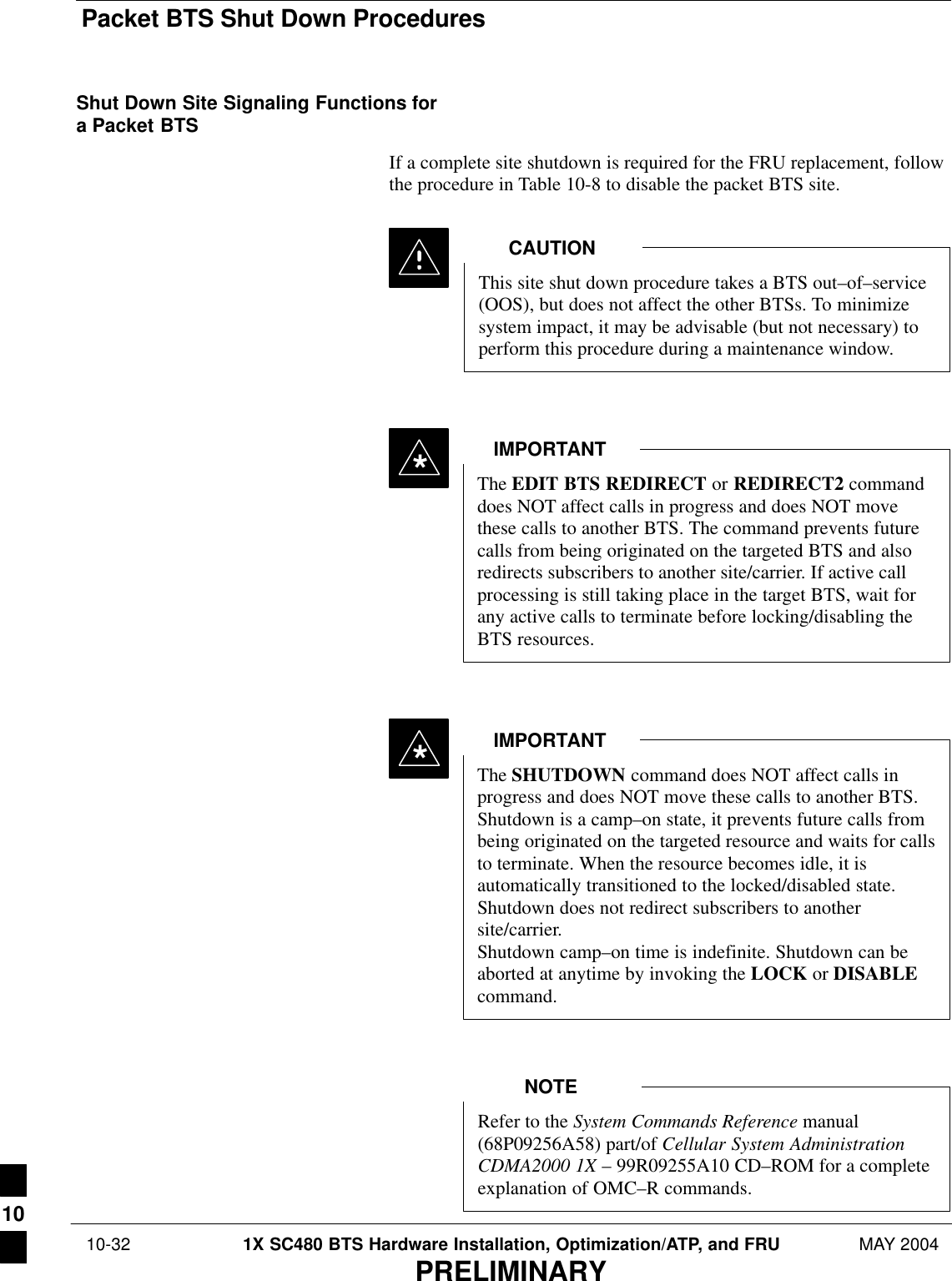Packet BTS Shut Down Procedures 10-32 1X SC480 BTS Hardware Installation, Optimization/ATP, and FRU MAY 2004PRELIMINARYShut Down Site Signaling Functions fora Packet BTSIf a complete site shutdown is required for the FRU replacement, followthe procedure in Table 10-8 to disable the packet BTS site.This site shut down procedure takes a BTS out–of–service(OOS), but does not affect the other BTSs. To minimizesystem impact, it may be advisable (but not necessary) toperform this procedure during a maintenance window.CAUTIONThe EDIT BTS REDIRECT or REDIRECT2 commanddoes NOT affect calls in progress and does NOT movethese calls to another BTS. The command prevents futurecalls from being originated on the targeted BTS and alsoredirects subscribers to another site/carrier. If active callprocessing is still taking place in the target BTS, wait forany active calls to terminate before locking/disabling theBTS resources.IMPORTANT*The SHUTDOWN command does NOT affect calls inprogress and does NOT move these calls to another BTS.Shutdown is a camp–on state, it prevents future calls frombeing originated on the targeted resource and waits for callsto terminate. When the resource becomes idle, it isautomatically transitioned to the locked/disabled state.Shutdown does not redirect subscribers to anothersite/carrier.Shutdown camp–on time is indefinite. Shutdown can beaborted at anytime by invoking the LOCK or DISABLEcommand.IMPORTANT*Refer to the System Commands Reference manual(68P09256A58) part/of Cellular System AdministrationCDMA2000 1X – 99R09255A10 CD–ROM for a completeexplanation of OMC–R commands.NOTE10
