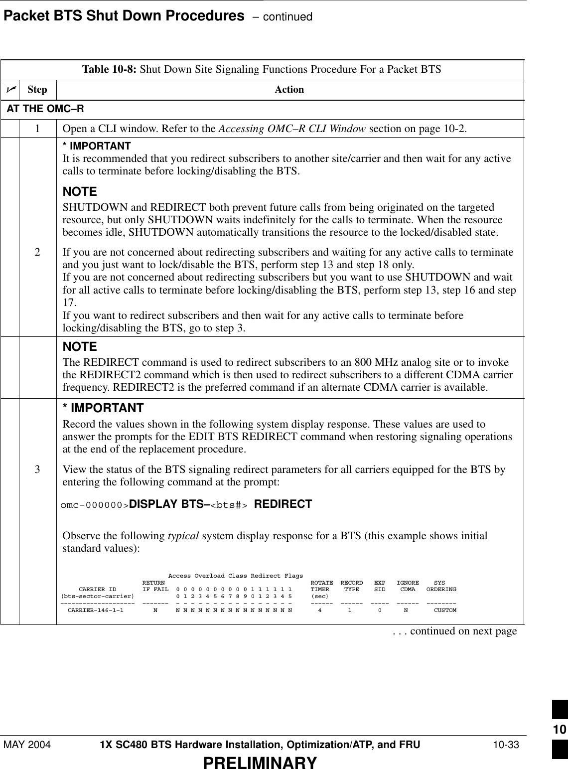 Packet BTS Shut Down Procedures  – continuedMAY 2004 1X SC480 BTS Hardware Installation, Optimization/ATP, and FRU  10-33PRELIMINARYTable 10-8: Shut Down Site Signaling Functions Procedure For a Packet BTSnStep ActionAT THE OMC–R1Open a CLI window. Refer to the Accessing OMC–R CLI Window section on page 10-2.* IMPORTANTIt is recommended that you redirect subscribers to another site/carrier and then wait for any activecalls to terminate before locking/disabling the BTS.NOTESHUTDOWN and REDIRECT both prevent future calls from being originated on the targetedresource, but only SHUTDOWN waits indefinitely for the calls to terminate. When the resourcebecomes idle, SHUTDOWN automatically transitions the resource to the locked/disabled state.2If you are not concerned about redirecting subscribers and waiting for any active calls to terminateand you just want to lock/disable the BTS, perform step 13 and step 18 only.If you are not concerned about redirecting subscribers but you want to use SHUTDOWN and waitfor all active calls to terminate before locking/disabling the BTS, perform step 13, step 16 and step17.If you want to redirect subscribers and then wait for any active calls to terminate beforelocking/disabling the BTS, go to step 3.NOTEThe REDIRECT command is used to redirect subscribers to an 800 MHz analog site or to invokethe REDIRECT2 command which is then used to redirect subscribers to a different CDMA carrierfrequency. REDIRECT2 is the preferred command if an alternate CDMA carrier is available.* IMPORTANTRecord the values shown in the following system display response. These values are used toanswer the prompts for the EDIT BTS REDIRECT command when restoring signaling operationsat the end of the replacement procedure.3View the status of the BTS signaling redirect parameters for all carriers equipped for the BTS byentering the following command at the prompt:omc–000000&gt;DISPLAY BTS–&lt;bts#&gt; REDIRECTObserve the following typical system display response for a BTS (this example shows initialstandard values):                             Access Overload Class Redirect Flags                      RETURN                                       ROTATE  RECORD   EXP   IGNORE    SYS     CARRIER ID       IF FAIL  0 0 0 0 0 0 0 0 0 0 1 1 1 1 1 1     TIMER    TYPE    SID    CDMA   ORDERING(bts–sector–carrier)           0 1 2 3 4 5 6 7 8 9 0 1 2 3 4 5     (sec)––––––––––––––––––––  –––––––  – – – – – – – – – – – – – – – –     ––––––  ––––––  –––––  ––––––  ––––––––  CARRIER–146–1–1        N     N N N N N N N N N N N N N N N N       4       1       0      N       CUSTOM . . . continued on next page10