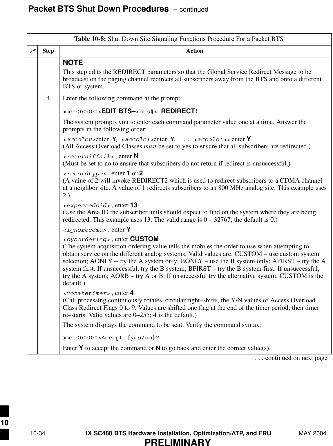 Packet BTS Shut Down Procedures  – continued 10-34 1X SC480 BTS Hardware Installation, Optimization/ATP, and FRU MAY 2004PRELIMINARYTable 10-8: Shut Down Site Signaling Functions Procedure For a Packet BTSnActionStepNOTEThis step edits the REDIRECT parameters so that the Global Service Redirect Message to bebroadcast on the paging channel redirects all subscribers away from the BTS and onto a differentBTS or system.4Enter the following command at the prompt:omc–000000&gt;EDIT BTS–&lt;bts#&gt; REDIRECT!The system prompts you to enter each command parameter value one at a time. Answer theprompts in the following order:&lt;accolc0&gt;enter Y, &lt;accolc1&gt;enter Y, ... &lt;accolc15&gt; enter Y (All Access Overload Classes must be set to yes to ensure that all subscribers are redirected.)&lt;returniffail&gt; , enter N(Must be set to no to ensure that subscribers do not return if redirect is unsuccessful.)&lt;recordtype&gt; , enter 1 or 2 (A value of 2 will invoke REDIRECT2 which is used to redirect subscribers to a CDMA channelat a neighbor site. A value of 1 redirects subscribers to an 800 MHz analog site. This example uses2.)&lt;expectedsid&gt; , enter 13 (Use the Area ID the subscriber units should expect to find on the system where they are beingredirected. This example uses 13. The valid range is 0 – 32767; the default is 0.)&lt;ignorecdma&gt; , enter Y&lt;sysordering&gt; , enter CUSTOM (The system acquisition ordering value tells the mobiles the order to use when attempting toobtain service on the different analog systems. Valid values are: CUSTOM – use custom systemselection; AONLY – try the A system only; BONLY – use the B system only; AFIRST – try the Asystem first. If unsuccessful, try the B system; BFIRST – try the B system first. If unsuccessful,try the A system; AORB – try A or B. If unsuccessful try the alternative system; CUSTOM is thedefault.)&lt;rotatetimer&gt; , enter 4 (Call processing continuously rotates, circular right–shifts, the Y/N values of Access OverloadClass Redirect Flags 0 to 9. Values are shifted one flag at the end of the timer period; then timerre–starts. Valid values are 0–255; 4 is the default.)The system displays the command to be sent. Verify the command syntax.omc–000000&gt;Accept [yes/no]?Enter Y to accept the command or N to go back and enter the correct value(s).. . . continued on next page10