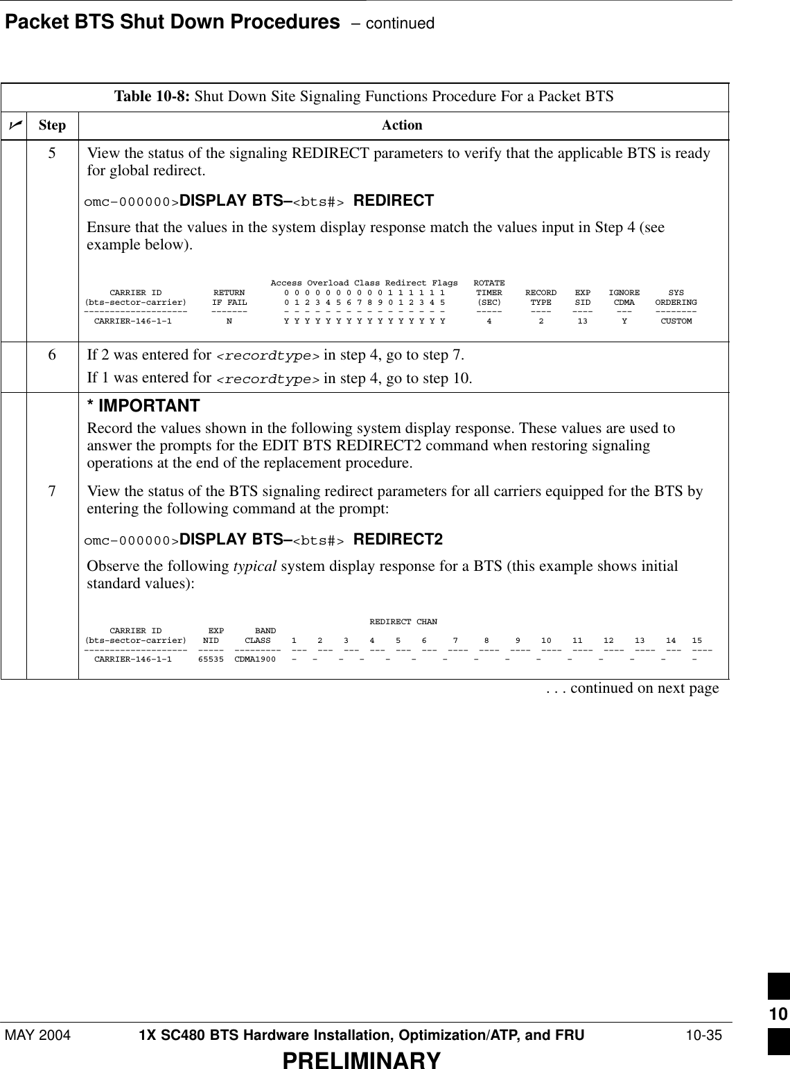 Packet BTS Shut Down Procedures  – continuedMAY 2004 1X SC480 BTS Hardware Installation, Optimization/ATP, and FRU  10-35PRELIMINARYTable 10-8: Shut Down Site Signaling Functions Procedure For a Packet BTSnActionStep5View the status of the signaling REDIRECT parameters to verify that the applicable BTS is readyfor global redirect.omc–000000&gt;DISPLAY BTS–&lt;bts#&gt; REDIRECTEnsure that the values in the system display response match the values input in Step 4 (seeexample below).Access Overload Class Redirect Flags ROTATECARRIER ID RETURN 0 0 0 0 0 0 0 0 0 0 1 1 1 1 1 1 TIMER RECORD EXP IGNORE SYS(bts–sector–carrier) IF FAIL 0 1 2 3 4 5 6 7 8 9 0 1 2 3 4 5 (SEC) TYPE SID CDMA ORDERING–––––––––––––––––––– ––––––– – – – – – – – – – – – – – – – – ––––– –––– –––– ––– ––––––––  CARRIER–146–1–1 N Y Y Y Y Y Y Y Y Y Y Y Y Y Y Y Y 4 2 13 Y CUSTOM 6If 2 was entered for &lt;recordtype&gt; in step 4, go to step 7.If 1 was entered for &lt;recordtype&gt; in step 4, go to step 10.* IMPORTANTRecord the values shown in the following system display response. These values are used toanswer the prompts for the EDIT BTS REDIRECT2 command when restoring signalingoperations at the end of the replacement procedure.7View the status of the BTS signaling redirect parameters for all carriers equipped for the BTS byentering the following command at the prompt:omc–000000&gt;DISPLAY BTS–&lt;bts#&gt; REDIRECT2Observe the following typical system display response for a BTS (this example shows initialstandard values):                                                       REDIRECT CHAN     CARRIER ID         EXP      BAND(bts–sector–carrier)   NID     CLASS    1    2    3    4    5    6     7     8     9    10    11    12    13    14   15––––––––––––––––––––  –––––  –––––––––  –––  –––  –––  –––  –––  –––  ––––  ––––  ––––  ––––  ––––  ––––  ––––  –––  ––––  CARRIER–146–1–1     65535  CDMA1900   –   –    –   –    –    –     –     –     –     –     –     –     –     –     –     . . . continued on next page10