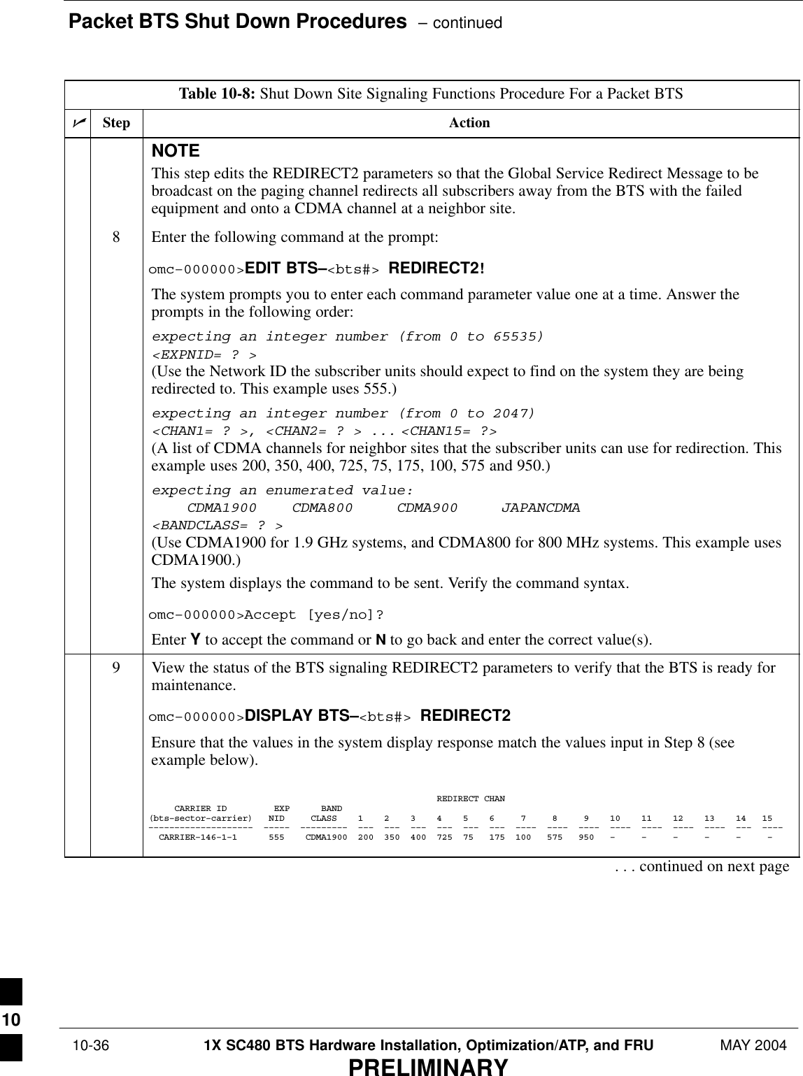 Packet BTS Shut Down Procedures  – continued 10-36 1X SC480 BTS Hardware Installation, Optimization/ATP, and FRU MAY 2004PRELIMINARYTable 10-8: Shut Down Site Signaling Functions Procedure For a Packet BTSnActionStepNOTEThis step edits the REDIRECT2 parameters so that the Global Service Redirect Message to bebroadcast on the paging channel redirects all subscribers away from the BTS with the failedequipment and onto a CDMA channel at a neighbor site.8Enter the following command at the prompt:omc–000000&gt;EDIT BTS–&lt;bts#&gt; REDIRECT2!The system prompts you to enter each command parameter value one at a time. Answer theprompts in the following order:expecting an integer number (from 0 to 65535)&lt;EXPNID= ? &gt;(Use the Network ID the subscriber units should expect to find on the system they are beingredirected to. This example uses 555.)expecting an integer number (from 0 to 2047)&lt;CHAN1= ? &gt;, &lt;CHAN2= ? &gt; ... &lt;CHAN15= ?&gt;(A list of CDMA channels for neighbor sites that the subscriber units can use for redirection. Thisexample uses 200, 350, 400, 725, 75, 175, 100, 575 and 950.)expecting an enumerated value:    CDMA1900    CDMA800     CDMA900     JAPANCDMA&lt;BANDCLASS= ? &gt;(Use CDMA1900 for 1.9 GHz systems, and CDMA800 for 800 MHz systems. This example usesCDMA1900.)The system displays the command to be sent. Verify the command syntax.omc–000000&gt;Accept [yes/no]?Enter Y to accept the command or N to go back and enter the correct value(s).9View the status of the BTS signaling REDIRECT2 parameters to verify that the BTS is ready formaintenance.omc–000000&gt;DISPLAY BTS–&lt;bts#&gt; REDIRECT2Ensure that the values in the system display response match the values input in Step 8 (seeexample below).                                                       REDIRECT CHAN     CARRIER ID         EXP      BAND(bts–sector–carrier)   NID     CLASS    1    2    3    4    5    6     7     8     9    10    11    12    13    14   15––––––––––––––––––––  –––––  –––––––––  –––  –––  –––  –––  –––  –––  ––––  ––––  ––––  ––––  ––––  ––––  ––––  –––  ––––  CARRIER–146–1–1      555    CDMA1900  200  350  400  725  75   175  100   575   950   –     –     –     –     –     –    . . . continued on next page10