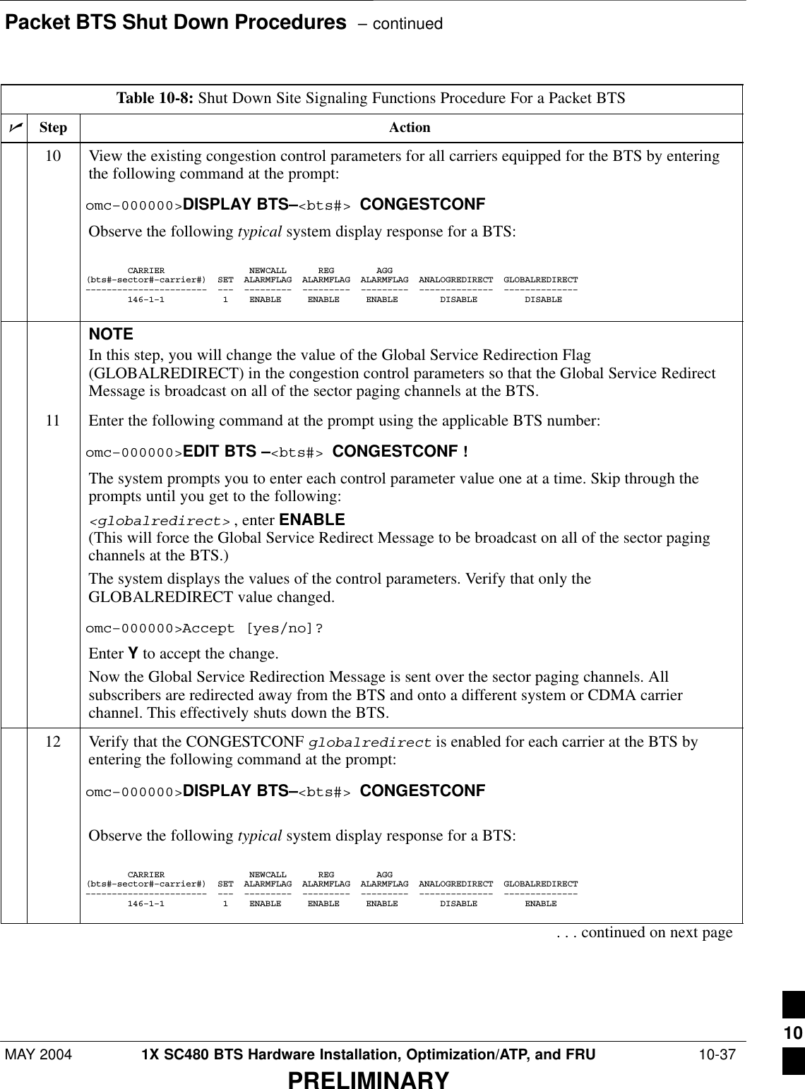 Packet BTS Shut Down Procedures  – continuedMAY 2004 1X SC480 BTS Hardware Installation, Optimization/ATP, and FRU  10-37PRELIMINARYTable 10-8: Shut Down Site Signaling Functions Procedure For a Packet BTSnActionStep10 View the existing congestion control parameters for all carriers equipped for the BTS by enteringthe following command at the prompt:omc–000000&gt;DISPLAY BTS–&lt;bts#&gt; CONGESTCONFObserve the following typical system display response for a BTS:        CARRIER                NEWCALL      REG        AGG(bts#–sector#–carrier#)  SET  ALARMFLAG  ALARMFLAG  ALARMFLAG  ANALOGREDIRECT  GLOBALREDIRECT–––––––––––––––––––––––  –––  –––––––––  –––––––––  –––––––––  ––––––––––––––  ––––––––––––––        146–1–1           1    ENABLE     ENABLE     ENABLE        DISABLE         DISABLE      NOTEIn this step, you will change the value of the Global Service Redirection Flag(GLOBALREDIRECT) in the congestion control parameters so that the Global Service RedirectMessage is broadcast on all of the sector paging channels at the BTS.11 Enter the following command at the prompt using the applicable BTS number:omc–000000&gt;EDIT BTS –&lt;bts#&gt; CONGESTCONF !The system prompts you to enter each control parameter value one at a time. Skip through theprompts until you get to the following:&lt;globalredirect&gt; , enter ENABLE (This will force the Global Service Redirect Message to be broadcast on all of the sector pagingchannels at the BTS.)The system displays the values of the control parameters. Verify that only theGLOBALREDIRECT value changed.omc–000000&gt;Accept [yes/no]?Enter Y to accept the change.Now the Global Service Redirection Message is sent over the sector paging channels. Allsubscribers are redirected away from the BTS and onto a different system or CDMA carrierchannel. This effectively shuts down the BTS.12 Verify that the CONGESTCONF globalredirect is enabled for each carrier at the BTS byentering the following command at the prompt:omc–000000&gt;DISPLAY BTS–&lt;bts#&gt; CONGESTCONFObserve the following typical system display response for a BTS:        CARRIER                NEWCALL      REG        AGG(bts#–sector#–carrier#)  SET  ALARMFLAG  ALARMFLAG  ALARMFLAG  ANALOGREDIRECT  GLOBALREDIRECT–––––––––––––––––––––––  –––  –––––––––  –––––––––  –––––––––  ––––––––––––––  ––––––––––––––        146–1–1           1    ENABLE     ENABLE     ENABLE        DISABLE         ENABLE     . . . continued on next page10