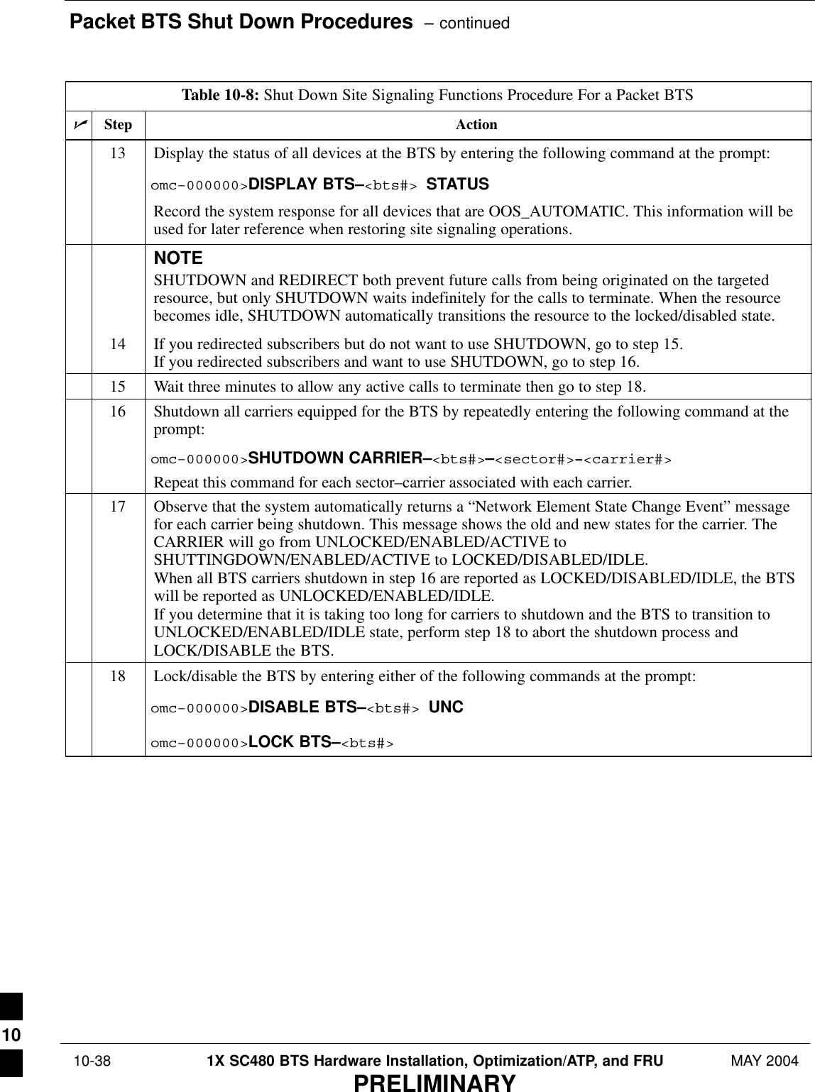 Packet BTS Shut Down Procedures  – continued 10-38 1X SC480 BTS Hardware Installation, Optimization/ATP, and FRU MAY 2004PRELIMINARYTable 10-8: Shut Down Site Signaling Functions Procedure For a Packet BTSnActionStep13 Display the status of all devices at the BTS by entering the following command at the prompt:omc–000000&gt;DISPLAY BTS–&lt;bts#&gt; STATUSRecord the system response for all devices that are OOS_AUTOMATIC. This information will beused for later reference when restoring site signaling operations.NOTESHUTDOWN and REDIRECT both prevent future calls from being originated on the targetedresource, but only SHUTDOWN waits indefinitely for the calls to terminate. When the resourcebecomes idle, SHUTDOWN automatically transitions the resource to the locked/disabled state.14 If you redirected subscribers but do not want to use SHUTDOWN, go to step 15.If you redirected subscribers and want to use SHUTDOWN, go to step 16.15 Wait three minutes to allow any active calls to terminate then go to step 18.16 Shutdown all carriers equipped for the BTS by repeatedly entering the following command at theprompt:omc–000000&gt;SHUTDOWN CARRIER–&lt;bts#&gt;–&lt;sector#&gt;–&lt;carrier#&gt;Repeat this command for each sector–carrier associated with each carrier.17 Observe that the system automatically returns a “Network Element State Change Event” messagefor each carrier being shutdown. This message shows the old and new states for the carrier. TheCARRIER will go from UNLOCKED/ENABLED/ACTIVE toSHUTTINGDOWN/ENABLED/ACTIVE to LOCKED/DISABLED/IDLE.When all BTS carriers shutdown in step 16 are reported as LOCKED/DISABLED/IDLE, the BTSwill be reported as UNLOCKED/ENABLED/IDLE.If you determine that it is taking too long for carriers to shutdown and the BTS to transition toUNLOCKED/ENABLED/IDLE state, perform step 18 to abort the shutdown process andLOCK/DISABLE the BTS.18 Lock/disable the BTS by entering either of the following commands at the prompt:omc–000000&gt;DISABLE BTS–&lt;bts#&gt; UNComc–000000&gt;LOCK BTS–&lt;bts#&gt; 10