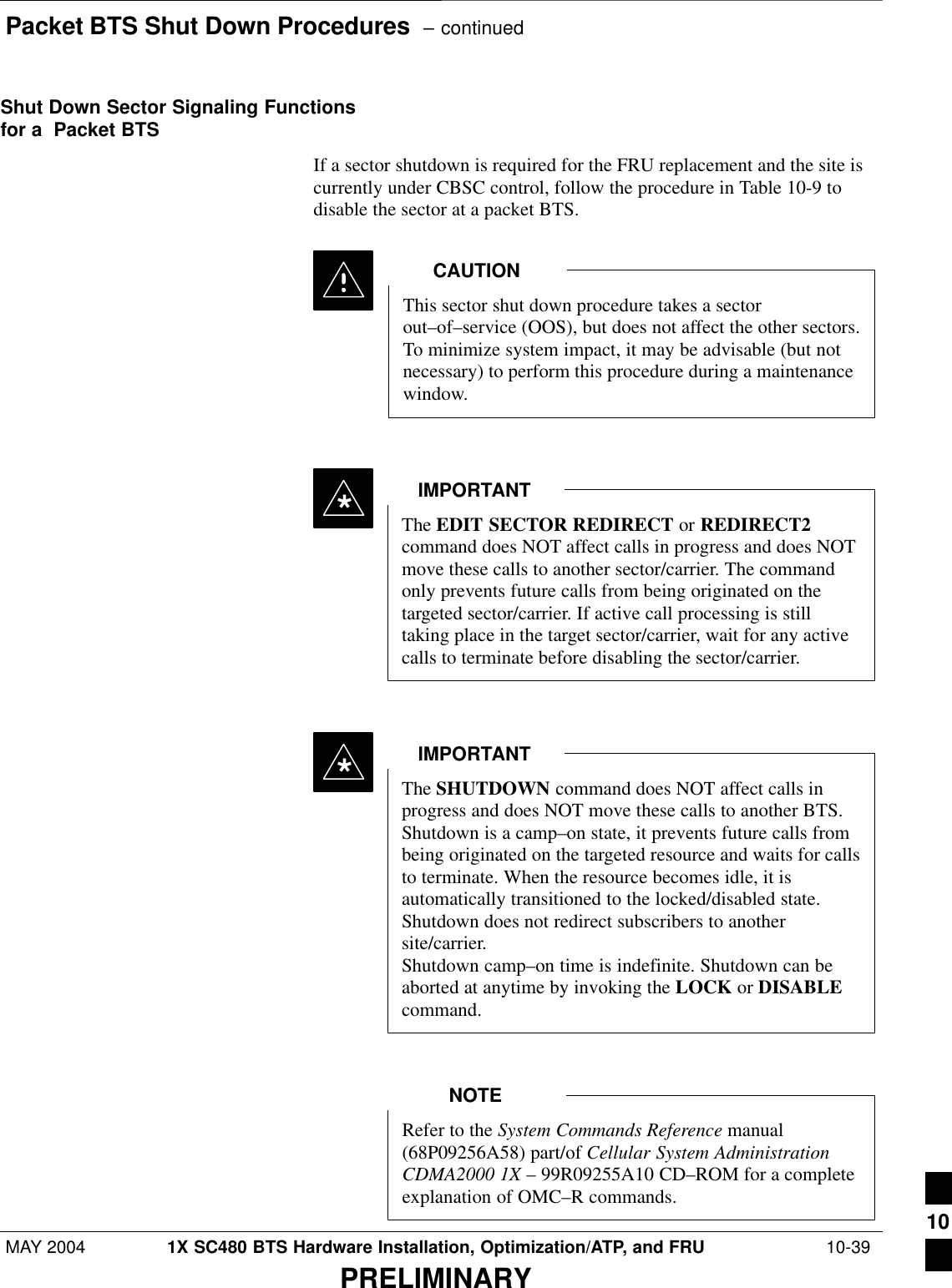 Packet BTS Shut Down Procedures  – continuedMAY 2004 1X SC480 BTS Hardware Installation, Optimization/ATP, and FRU  10-39PRELIMINARYShut Down Sector Signaling Functionsfor a  Packet BTSIf a sector shutdown is required for the FRU replacement and the site iscurrently under CBSC control, follow the procedure in Table 10-9 todisable the sector at a packet BTS.This sector shut down procedure takes a sectorout–of–service (OOS), but does not affect the other sectors.To minimize system impact, it may be advisable (but notnecessary) to perform this procedure during a maintenancewindow.CAUTIONThe EDIT SECTOR REDIRECT or REDIRECT2command does NOT affect calls in progress and does NOTmove these calls to another sector/carrier. The commandonly prevents future calls from being originated on thetargeted sector/carrier. If active call processing is stilltaking place in the target sector/carrier, wait for any activecalls to terminate before disabling the sector/carrier.IMPORTANT*The SHUTDOWN command does NOT affect calls inprogress and does NOT move these calls to another BTS.Shutdown is a camp–on state, it prevents future calls frombeing originated on the targeted resource and waits for callsto terminate. When the resource becomes idle, it isautomatically transitioned to the locked/disabled state.Shutdown does not redirect subscribers to anothersite/carrier.Shutdown camp–on time is indefinite. Shutdown can beaborted at anytime by invoking the LOCK or DISABLEcommand.IMPORTANT*Refer to the System Commands Reference manual(68P09256A58) part/of Cellular System AdministrationCDMA2000 1X – 99R09255A10 CD–ROM for a completeexplanation of OMC–R commands.NOTE10