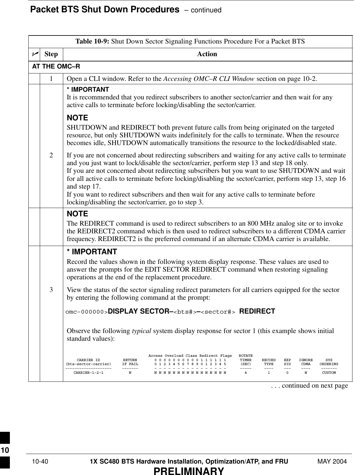 Packet BTS Shut Down Procedures  – continued 10-40 1X SC480 BTS Hardware Installation, Optimization/ATP, and FRU MAY 2004PRELIMINARYTable 10-9: Shut Down Sector Signaling Functions Procedure For a Packet BTSnStep ActionAT THE OMC–R1Open a CLI window. Refer to the Accessing OMC–R CLI Window section on page 10-2.* IMPORTANTIt is recommended that you redirect subscribers to another sector/carrier and then wait for anyactive calls to terminate before locking/disabling the sector/carrier.NOTESHUTDOWN and REDIRECT both prevent future calls from being originated on the targetedresource, but only SHUTDOWN waits indefinitely for the calls to terminate. When the resourcebecomes idle, SHUTDOWN automatically transitions the resource to the locked/disabled state.2If you are not concerned about redirecting subscribers and waiting for any active calls to terminateand you just want to lock/disable the sector/carrier, perform step 13 and step 18 only.If you are not concerned about redirecting subscribers but you want to use SHUTDOWN and waitfor all active calls to terminate before locking/disabling the sector/carrier, perform step 13, step 16and step 17.If you want to redirect subscribers and then wait for any active calls to terminate beforelocking/disabling the sector/carrier, go to step 3.NOTEThe REDIRECT command is used to redirect subscribers to an 800 MHz analog site or to invokethe REDIRECT2 command which is then used to redirect subscribers to a different CDMA carrierfrequency. REDIRECT2 is the preferred command if an alternate CDMA carrier is available.* IMPORTANTRecord the values shown in the following system display response. These values are used toanswer the prompts for the EDIT SECTOR REDIRECT command when restoring signalingoperations at the end of the replacement procedure.3View the status of the sector signaling redirect parameters for all carriers equipped for the sectorby entering the following command at the prompt:omc–000000&gt;DISPLAY SECTOR–&lt;bts#&gt;–&lt;sector#&gt; REDIRECTObserve the following typical system display response for sector 1 (this example shows initialstandard values):Access Overload Class Redirect Flags ROTATECARRIER ID RETURN 0 0 0 0 0 0 0 0 0 0 1 1 1 1 1 1 TIMER RECORD EXP IGNORE SYS(bts–sector–carrier) IF FAIL 0 1 2 3 4 5 6 7 8 9 0 1 2 3 4 5 (SEC) TYPE SID CDMA ORDERING–––––––––––––––––––– ––––––– – – – – – – – – – – – – – – – – ––––– –––– ––– –––– –––––––CARRIER–1–2–1 N N N N N N N N N N N N N N N N N 4 1 0 N CUSTOM. . . continued on next page10