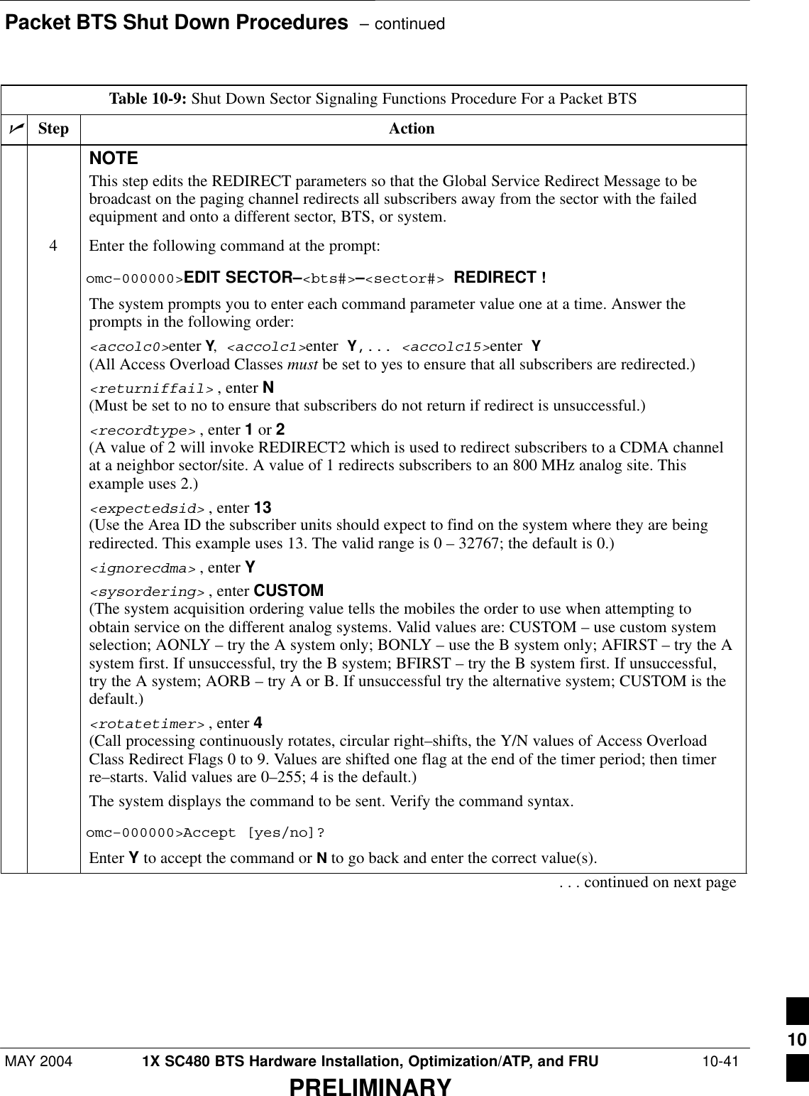 Packet BTS Shut Down Procedures  – continuedMAY 2004 1X SC480 BTS Hardware Installation, Optimization/ATP, and FRU  10-41PRELIMINARYTable 10-9: Shut Down Sector Signaling Functions Procedure For a Packet BTSnActionStepNOTEThis step edits the REDIRECT parameters so that the Global Service Redirect Message to bebroadcast on the paging channel redirects all subscribers away from the sector with the failedequipment and onto a different sector, BTS, or system.4Enter the following command at the prompt:omc–000000&gt;EDIT SECTOR–&lt;bts#&gt;–&lt;sector#&gt; REDIRECT !The system prompts you to enter each command parameter value one at a time. Answer theprompts in the following order:&lt;accolc0&gt;enter Y, &lt;accolc1&gt;enter Y,... &lt;accolc15&gt;enter Y(All Access Overload Classes must be set to yes to ensure that all subscribers are redirected.)&lt;returniffail&gt; , enter N(Must be set to no to ensure that subscribers do not return if redirect is unsuccessful.)&lt;recordtype&gt; , enter 1 or 2 (A value of 2 will invoke REDIRECT2 which is used to redirect subscribers to a CDMA channelat a neighbor sector/site. A value of 1 redirects subscribers to an 800 MHz analog site. Thisexample uses 2.)&lt;expectedsid&gt; , enter 13 (Use the Area ID the subscriber units should expect to find on the system where they are beingredirected. This example uses 13. The valid range is 0 – 32767; the default is 0.)&lt;ignorecdma&gt; , enter Y&lt;sysordering&gt; , enter CUSTOM (The system acquisition ordering value tells the mobiles the order to use when attempting toobtain service on the different analog systems. Valid values are: CUSTOM – use custom systemselection; AONLY – try the A system only; BONLY – use the B system only; AFIRST – try the Asystem first. If unsuccessful, try the B system; BFIRST – try the B system first. If unsuccessful,try the A system; AORB – try A or B. If unsuccessful try the alternative system; CUSTOM is thedefault.)&lt;rotatetimer&gt; , enter 4 (Call processing continuously rotates, circular right–shifts, the Y/N values of Access OverloadClass Redirect Flags 0 to 9. Values are shifted one flag at the end of the timer period; then timerre–starts. Valid values are 0–255; 4 is the default.)The system displays the command to be sent. Verify the command syntax.omc–000000&gt;Accept [yes/no]?Enter Y to accept the command or N to go back and enter the correct value(s).. . . continued on next page10