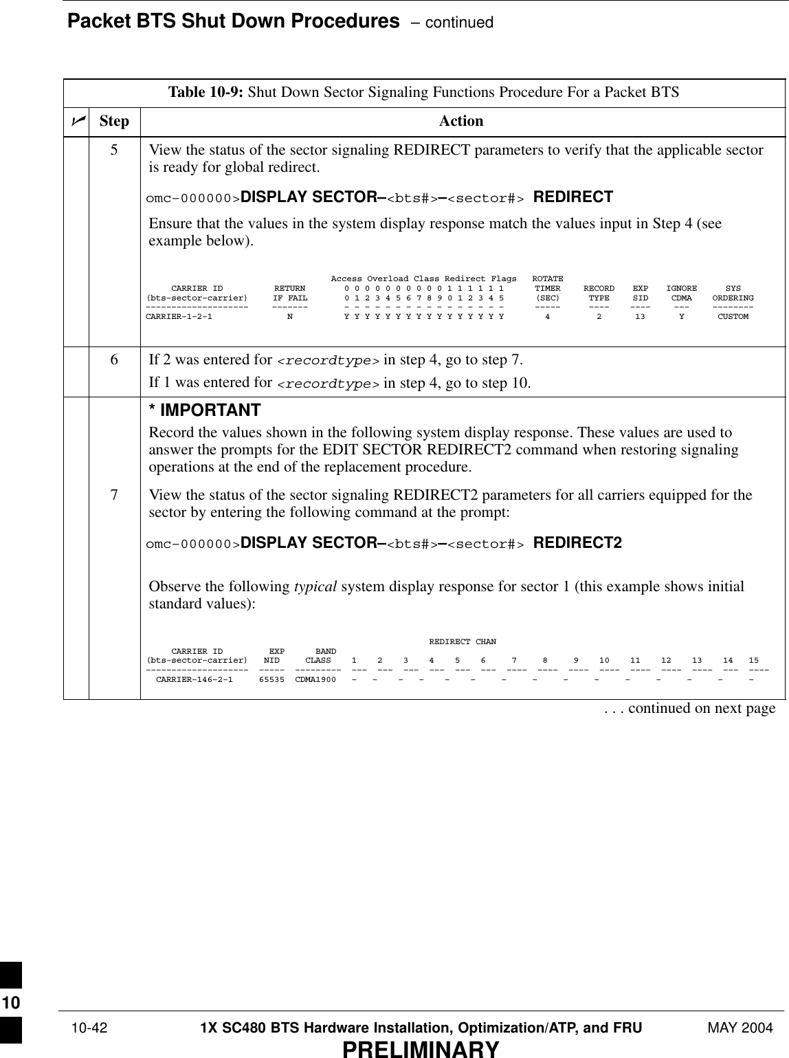 Packet BTS Shut Down Procedures  – continued 10-42 1X SC480 BTS Hardware Installation, Optimization/ATP, and FRU MAY 2004PRELIMINARYTable 10-9: Shut Down Sector Signaling Functions Procedure For a Packet BTSnActionStep5View the status of the sector signaling REDIRECT parameters to verify that the applicable sectoris ready for global redirect.omc–000000&gt;DISPLAY SECTOR–&lt;bts#&gt;–&lt;sector#&gt; REDIRECTEnsure that the values in the system display response match the values input in Step 4 (seeexample below).Access Overload Class Redirect Flags ROTATECARRIER ID RETURN 0 0 0 0 0 0 0 0 0 0 1 1 1 1 1 1 TIMER RECORD EXP IGNORE SYS(bts–sector–carrier) IF FAIL 0 1 2 3 4 5 6 7 8 9 0 1 2 3 4 5 (SEC) TYPE SID CDMA ORDERING–––––––––––––––––––– ––––––– – – – – – – – – – – – – – – – – ––––– –––– –––– ––– ––––––––CARRIER–1–2–1 N Y Y Y Y Y Y Y Y Y Y Y Y Y Y Y Y 4 2 13 Y CUSTOM6If 2 was entered for &lt;recordtype&gt; in step 4, go to step 7.If 1 was entered for &lt;recordtype&gt; in step 4, go to step 10.* IMPORTANTRecord the values shown in the following system display response. These values are used toanswer the prompts for the EDIT SECTOR REDIRECT2 command when restoring signalingoperations at the end of the replacement procedure.7View the status of the sector signaling REDIRECT2 parameters for all carriers equipped for thesector by entering the following command at the prompt:omc–000000&gt;DISPLAY SECTOR–&lt;bts#&gt;–&lt;sector#&gt; REDIRECT2Observe the following typical system display response for sector 1 (this example shows initialstandard values):                                                       REDIRECT CHAN     CARRIER ID         EXP      BAND(bts–sector–carrier)   NID     CLASS    1    2    3    4    5    6     7     8     9    10    11    12    13    14   15––––––––––––––––––––  –––––  –––––––––  –––  –––  –––  –––  –––  –––  ––––  ––––  ––––  ––––  ––––  ––––  ––––  –––  ––––  CARRIER–146–2–1     65535  CDMA1900   –   –    –   –    –    –     –     –     –     –     –     –     –     –     –     . . . continued on next page10