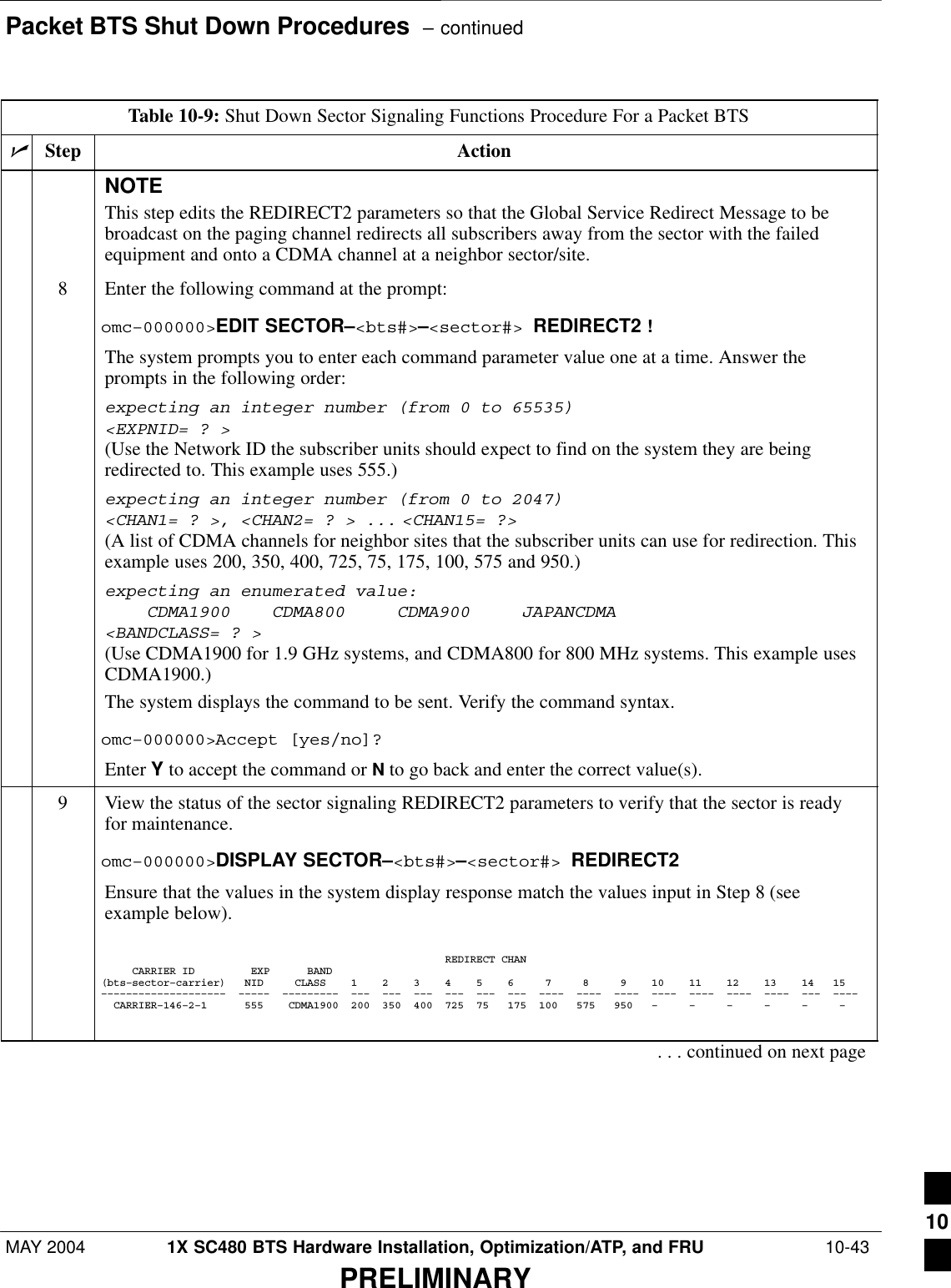 Packet BTS Shut Down Procedures  – continuedMAY 2004 1X SC480 BTS Hardware Installation, Optimization/ATP, and FRU  10-43PRELIMINARYTable 10-9: Shut Down Sector Signaling Functions Procedure For a Packet BTSnActionStepNOTEThis step edits the REDIRECT2 parameters so that the Global Service Redirect Message to bebroadcast on the paging channel redirects all subscribers away from the sector with the failedequipment and onto a CDMA channel at a neighbor sector/site.8Enter the following command at the prompt:omc–000000&gt;EDIT SECTOR–&lt;bts#&gt;–&lt;sector#&gt; REDIRECT2 !The system prompts you to enter each command parameter value one at a time. Answer theprompts in the following order:expecting an integer number (from 0 to 65535)&lt;EXPNID= ? &gt;(Use the Network ID the subscriber units should expect to find on the system they are beingredirected to. This example uses 555.)expecting an integer number (from 0 to 2047)&lt;CHAN1= ? &gt;, &lt;CHAN2= ? &gt; ... &lt;CHAN15= ?&gt;(A list of CDMA channels for neighbor sites that the subscriber units can use for redirection. Thisexample uses 200, 350, 400, 725, 75, 175, 100, 575 and 950.)expecting an enumerated value:    CDMA1900    CDMA800     CDMA900     JAPANCDMA&lt;BANDCLASS= ? &gt;(Use CDMA1900 for 1.9 GHz systems, and CDMA800 for 800 MHz systems. This example usesCDMA1900.)The system displays the command to be sent. Verify the command syntax.omc–000000&gt;Accept [yes/no]?Enter Y to accept the command or N to go back and enter the correct value(s).9View the status of the sector signaling REDIRECT2 parameters to verify that the sector is readyfor maintenance.omc–000000&gt;DISPLAY SECTOR–&lt;bts#&gt;–&lt;sector#&gt; REDIRECT2Ensure that the values in the system display response match the values input in Step 8 (seeexample below).                                                       REDIRECT CHAN     CARRIER ID         EXP      BAND(bts–sector–carrier)   NID     CLASS    1    2    3    4    5    6     7     8     9    10    11    12    13    14   15––––––––––––––––––––  –––––  –––––––––  –––  –––  –––  –––  –––  –––  ––––  ––––  ––––  ––––  ––––  ––––  ––––  –––  ––––  CARRIER–146–2–1      555    CDMA1900  200  350  400  725  75   175  100   575   950   –     –     –     –     –     –    . . . continued on next page10