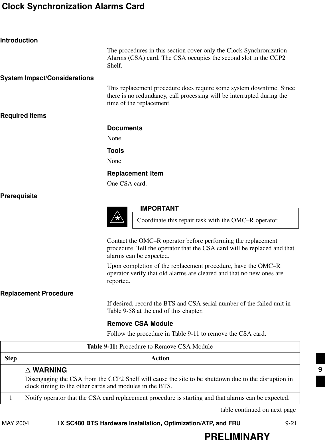 Clock Synchronization Alarms CardMAY 2004 1X SC480 BTS Hardware Installation, Optimization/ATP, and FRU  9-21PRELIMINARYIntroductionThe procedures in this section cover only the Clock SynchronizationAlarms (CSA) card. The CSA occupies the second slot in the CCP2Shelf.System Impact/ConsiderationsThis replacement procedure does require some system downtime. Sincethere is no redundancy, call processing will be interrupted during thetime of the replacement.Required ItemsDocumentsNone.ToolsNoneReplacement ItemOne CSA card.PrerequisiteCoordinate this repair task with the OMC–R operator.IMPORTANT*Contact the OMC–R operator before performing the replacementprocedure. Tell the operator that the CSA card will be replaced and thatalarms can be expected.Upon completion of the replacement procedure, have the OMC–Roperator verify that old alarms are cleared and that no new ones arereported.Replacement ProcedureIf desired, record the BTS and CSA serial number of the failed unit inTable 9-58 at the end of this chapter.Remove CSA ModuleFollow the procedure in Table 9-11 to remove the CSA card.Table 9-11: Procedure to Remove CSA ModuleStep Actionn WARNINGDisengaging the CSA from the CCP2 Shelf will cause the site to be shutdown due to the disruption inclock timing to the other cards and modules in the BTS.1Notify operator that the CSA card replacement procedure is starting and that alarms can be expected. table continued on next page9