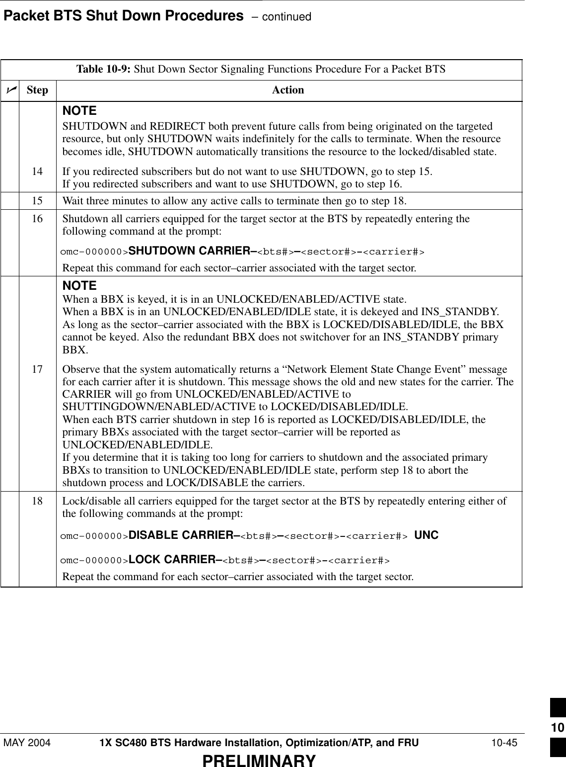 Packet BTS Shut Down Procedures  – continuedMAY 2004 1X SC480 BTS Hardware Installation, Optimization/ATP, and FRU  10-45PRELIMINARYTable 10-9: Shut Down Sector Signaling Functions Procedure For a Packet BTSnActionStepNOTESHUTDOWN and REDIRECT both prevent future calls from being originated on the targetedresource, but only SHUTDOWN waits indefinitely for the calls to terminate. When the resourcebecomes idle, SHUTDOWN automatically transitions the resource to the locked/disabled state.14 If you redirected subscribers but do not want to use SHUTDOWN, go to step 15.If you redirected subscribers and want to use SHUTDOWN, go to step 16.15 Wait three minutes to allow any active calls to terminate then go to step 18.16 Shutdown all carriers equipped for the target sector at the BTS by repeatedly entering thefollowing command at the prompt:omc–000000&gt;SHUTDOWN CARRIER–&lt;bts#&gt;–&lt;sector#&gt;–&lt;carrier#&gt;Repeat this command for each sector–carrier associated with the target sector.NOTEWhen a BBX is keyed, it is in an UNLOCKED/ENABLED/ACTIVE state.When a BBX is in an UNLOCKED/ENABLED/IDLE state, it is dekeyed and INS_STANDBY.As long as the sector–carrier associated with the BBX is LOCKED/DISABLED/IDLE, the BBXcannot be keyed. Also the redundant BBX does not switchover for an INS_STANDBY primaryBBX.17 Observe that the system automatically returns a “Network Element State Change Event” messagefor each carrier after it is shutdown. This message shows the old and new states for the carrier. TheCARRIER will go from UNLOCKED/ENABLED/ACTIVE toSHUTTINGDOWN/ENABLED/ACTIVE to LOCKED/DISABLED/IDLE.When each BTS carrier shutdown in step 16 is reported as LOCKED/DISABLED/IDLE, theprimary BBXs associated with the target sector–carrier will be reported asUNLOCKED/ENABLED/IDLE.If you determine that it is taking too long for carriers to shutdown and the associated primaryBBXs to transition to UNLOCKED/ENABLED/IDLE state, perform step 18 to abort theshutdown process and LOCK/DISABLE the carriers.18 Lock/disable all carriers equipped for the target sector at the BTS by repeatedly entering either ofthe following commands at the prompt:omc–000000&gt;DISABLE CARRIER–&lt;bts#&gt;–&lt;sector#&gt;–&lt;carrier#&gt; UNComc–000000&gt;LOCK CARRIER–&lt;bts#&gt;–&lt;sector#&gt;–&lt;carrier#&gt;Repeat the command for each sector–carrier associated with the target sector. 10