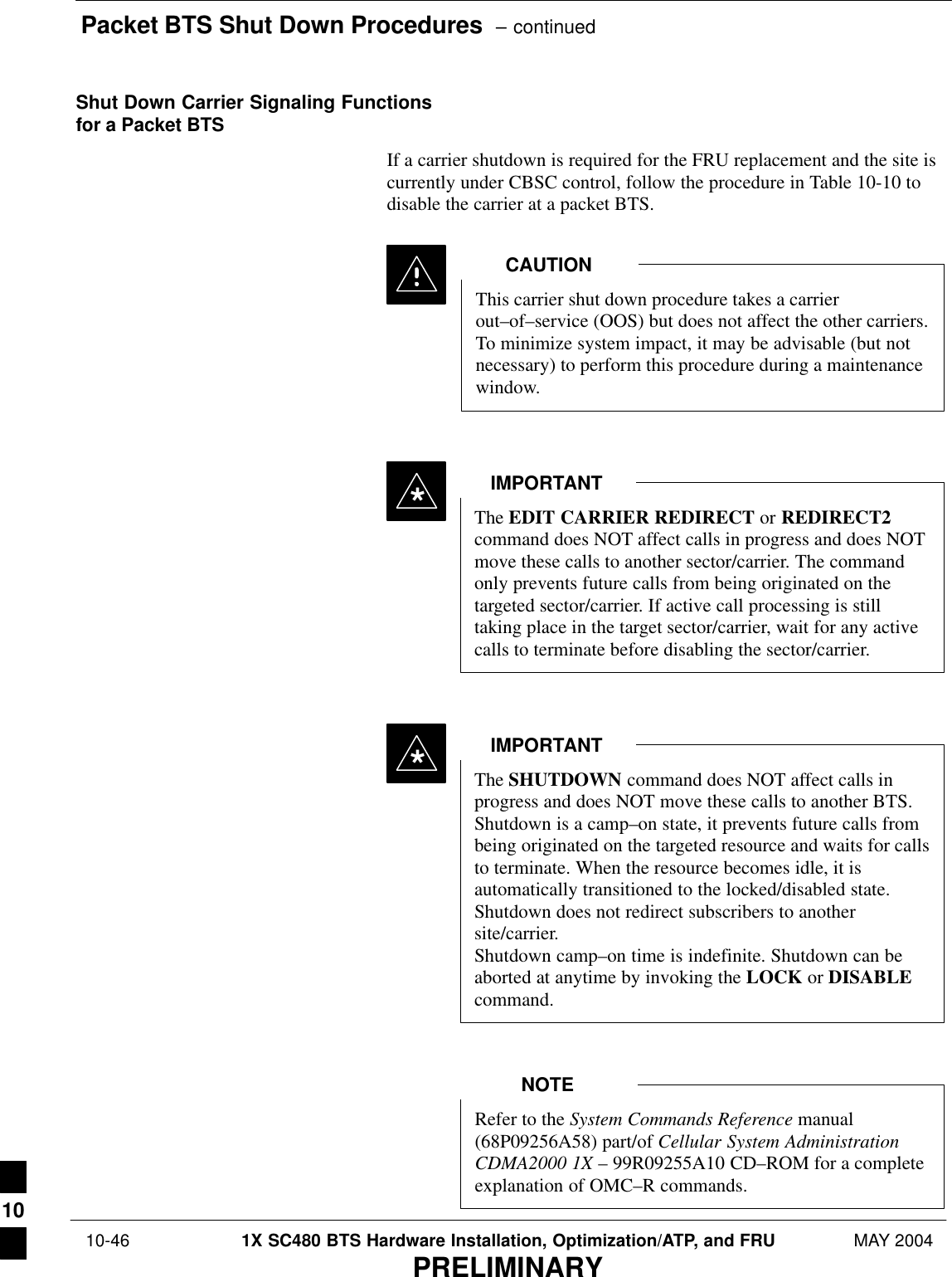 Packet BTS Shut Down Procedures  – continued 10-46 1X SC480 BTS Hardware Installation, Optimization/ATP, and FRU MAY 2004PRELIMINARYShut Down Carrier Signaling Functionsfor a Packet BTSIf a carrier shutdown is required for the FRU replacement and the site iscurrently under CBSC control, follow the procedure in Table 10-10 todisable the carrier at a packet BTS.This carrier shut down procedure takes a carrierout–of–service (OOS) but does not affect the other carriers.To minimize system impact, it may be advisable (but notnecessary) to perform this procedure during a maintenancewindow.CAUTIONThe EDIT CARRIER REDIRECT or REDIRECT2command does NOT affect calls in progress and does NOTmove these calls to another sector/carrier. The commandonly prevents future calls from being originated on thetargeted sector/carrier. If active call processing is stilltaking place in the target sector/carrier, wait for any activecalls to terminate before disabling the sector/carrier.IMPORTANT*The SHUTDOWN command does NOT affect calls inprogress and does NOT move these calls to another BTS.Shutdown is a camp–on state, it prevents future calls frombeing originated on the targeted resource and waits for callsto terminate. When the resource becomes idle, it isautomatically transitioned to the locked/disabled state.Shutdown does not redirect subscribers to anothersite/carrier.Shutdown camp–on time is indefinite. Shutdown can beaborted at anytime by invoking the LOCK or DISABLEcommand.IMPORTANT*Refer to the System Commands Reference manual(68P09256A58) part/of Cellular System AdministrationCDMA2000 1X – 99R09255A10 CD–ROM for a completeexplanation of OMC–R commands.NOTE10