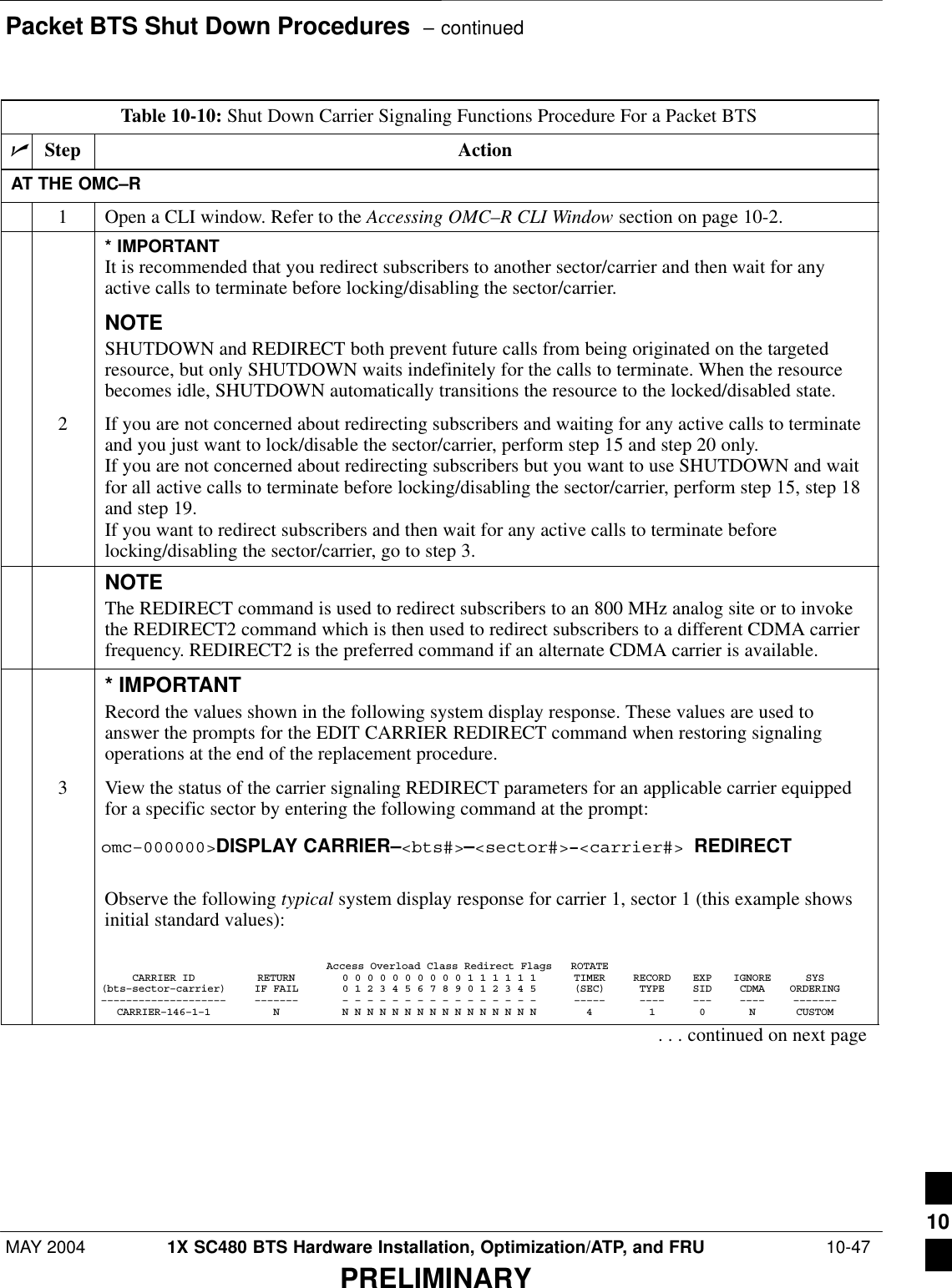 Packet BTS Shut Down Procedures  – continuedMAY 2004 1X SC480 BTS Hardware Installation, Optimization/ATP, and FRU  10-47PRELIMINARYTable 10-10: Shut Down Carrier Signaling Functions Procedure For a Packet BTSnStep ActionAT THE OMC–R1Open a CLI window. Refer to the Accessing OMC–R CLI Window section on page 10-2.* IMPORTANTIt is recommended that you redirect subscribers to another sector/carrier and then wait for anyactive calls to terminate before locking/disabling the sector/carrier.NOTESHUTDOWN and REDIRECT both prevent future calls from being originated on the targetedresource, but only SHUTDOWN waits indefinitely for the calls to terminate. When the resourcebecomes idle, SHUTDOWN automatically transitions the resource to the locked/disabled state.2If you are not concerned about redirecting subscribers and waiting for any active calls to terminateand you just want to lock/disable the sector/carrier, perform step 15 and step 20 only.If you are not concerned about redirecting subscribers but you want to use SHUTDOWN and waitfor all active calls to terminate before locking/disabling the sector/carrier, perform step 15, step 18and step 19.If you want to redirect subscribers and then wait for any active calls to terminate beforelocking/disabling the sector/carrier, go to step 3.NOTEThe REDIRECT command is used to redirect subscribers to an 800 MHz analog site or to invokethe REDIRECT2 command which is then used to redirect subscribers to a different CDMA carrierfrequency. REDIRECT2 is the preferred command if an alternate CDMA carrier is available.* IMPORTANTRecord the values shown in the following system display response. These values are used toanswer the prompts for the EDIT CARRIER REDIRECT command when restoring signalingoperations at the end of the replacement procedure.3View the status of the carrier signaling REDIRECT parameters for an applicable carrier equippedfor a specific sector by entering the following command at the prompt:omc–000000&gt;DISPLAY CARRIER–&lt;bts#&gt;–&lt;sector#&gt;–&lt;carrier#&gt; REDIRECTObserve the following typical system display response for carrier 1, sector 1 (this example showsinitial standard values):Access Overload Class Redirect Flags ROTATECARRIER ID RETURN 0 0 0 0 0 0 0 0 0 0 1 1 1 1 1 1 TIMER RECORD EXP IGNORE SYS(bts–sector–carrier) IF FAIL 0 1 2 3 4 5 6 7 8 9 0 1 2 3 4 5 (SEC) TYPE SID CDMA ORDERING–––––––––––––––––––– ––––––– – – – – – – – – – – – – – – – – ––––– –––– ––– –––– –––––––CARRIER–146–1–1 N N N N N N N N N N N N N N N N N 4 1 0 N CUSTOM. . . continued on next page10