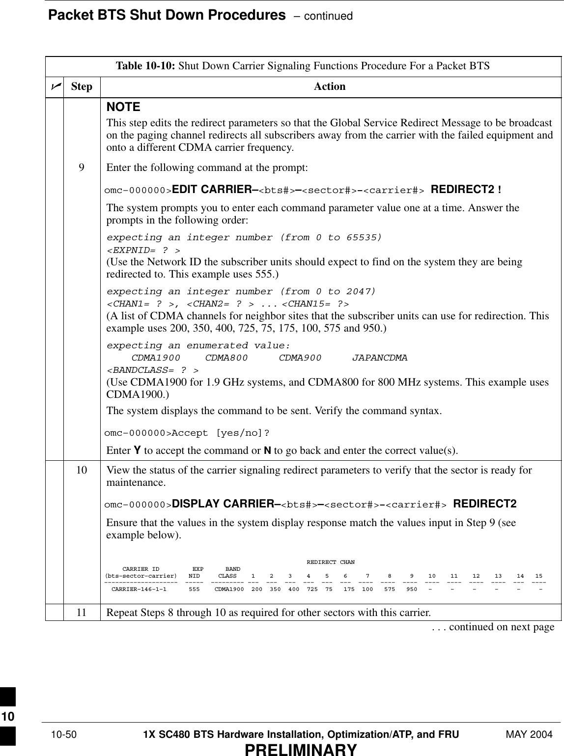 Packet BTS Shut Down Procedures  – continued 10-50 1X SC480 BTS Hardware Installation, Optimization/ATP, and FRU MAY 2004PRELIMINARYTable 10-10: Shut Down Carrier Signaling Functions Procedure For a Packet BTSnActionStepNOTEThis step edits the redirect parameters so that the Global Service Redirect Message to be broadcaston the paging channel redirects all subscribers away from the carrier with the failed equipment andonto a different CDMA carrier frequency.9Enter the following command at the prompt:omc–000000&gt;EDIT CARRIER–&lt;bts#&gt;–&lt;sector#&gt;–&lt;carrier#&gt; REDIRECT2 !The system prompts you to enter each command parameter value one at a time. Answer theprompts in the following order:expecting an integer number (from 0 to 65535)&lt;EXPNID= ? &gt;(Use the Network ID the subscriber units should expect to find on the system they are beingredirected to. This example uses 555.)expecting an integer number (from 0 to 2047)&lt;CHAN1= ? &gt;, &lt;CHAN2= ? &gt; ... &lt;CHAN15= ?&gt;(A list of CDMA channels for neighbor sites that the subscriber units can use for redirection. Thisexample uses 200, 350, 400, 725, 75, 175, 100, 575 and 950.)expecting an enumerated value:    CDMA1900    CDMA800     CDMA900     JAPANCDMA&lt;BANDCLASS= ? &gt;(Use CDMA1900 for 1.9 GHz systems, and CDMA800 for 800 MHz systems. This example usesCDMA1900.)The system displays the command to be sent. Verify the command syntax.omc–000000&gt;Accept [yes/no]?Enter Y to accept the command or N to go back and enter the correct value(s).10 View the status of the carrier signaling redirect parameters to verify that the sector is ready formaintenance.omc–000000&gt;DISPLAY CARRIER–&lt;bts#&gt;–&lt;sector#&gt;–&lt;carrier#&gt; REDIRECT2Ensure that the values in the system display response match the values input in Step 9 (seeexample below).                                                       REDIRECT CHAN     CARRIER ID         EXP      BAND(bts–sector–carrier)   NID     CLASS    1    2    3    4    5    6     7     8     9    10    11    12    13    14   15––––––––––––––––––––  –––––  ––––––––– –––  –––  –––  –––  –––  –––  ––––  ––––  ––––  ––––  ––––  ––––  ––––  –––  ––––  CARRIER–146–1–1      555    CDMA1900  200  350  400  725  75   175  100   575   950   –     –     –     –     –     –   11 Repeat Steps 8 through 10 as required for other sectors with this carrier.. . . continued on next page10