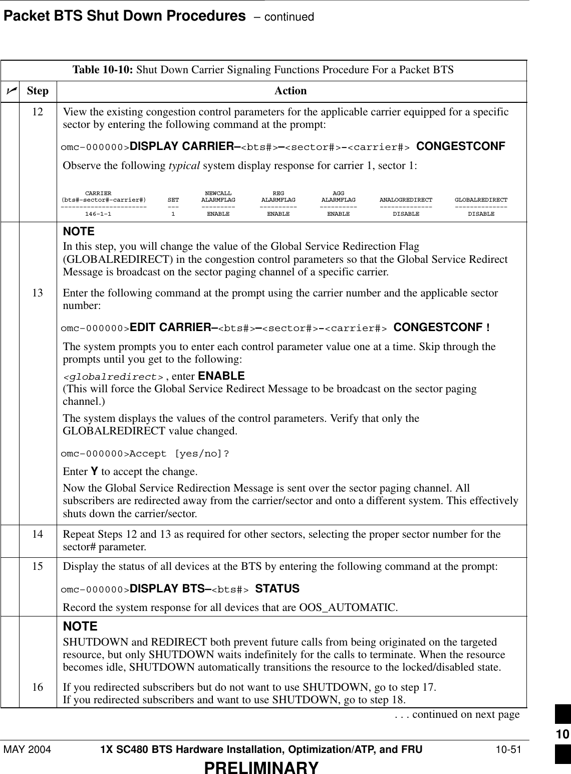 Packet BTS Shut Down Procedures  – continuedMAY 2004 1X SC480 BTS Hardware Installation, Optimization/ATP, and FRU  10-51PRELIMINARYTable 10-10: Shut Down Carrier Signaling Functions Procedure For a Packet BTSnActionStep12 View the existing congestion control parameters for the applicable carrier equipped for a specificsector by entering the following command at the prompt:omc–000000&gt;DISPLAY CARRIER–&lt;bts#&gt;–&lt;sector#&gt;–&lt;carrier#&gt; CONGESTCONFObserve the following typical system display response for carrier 1, sector 1:CARRIER NEWCALL REG AGG(bts#–sector#–carrier#) SET ALARMFLAG ALARMFLAG ALARMFLAG ANALOGREDIRECT GLOBALREDIRECT––––––––––––––––––––––– ––– ––––––––– –––––––––– –––––––––– –––––––––––––– ––––––––––––––146–1–1 1 ENABLE ENABLE ENABLE DISABLE DISABLENOTEIn this step, you will change the value of the Global Service Redirection Flag(GLOBALREDIRECT) in the congestion control parameters so that the Global Service RedirectMessage is broadcast on the sector paging channel of a specific carrier.13 Enter the following command at the prompt using the carrier number and the applicable sectornumber:omc–000000&gt;EDIT CARRIER–&lt;bts#&gt;–&lt;sector#&gt;–&lt;carrier#&gt; CONGESTCONF !The system prompts you to enter each control parameter value one at a time. Skip through theprompts until you get to the following:&lt;globalredirect&gt; , enter ENABLE (This will force the Global Service Redirect Message to be broadcast on the sector pagingchannel.)The system displays the values of the control parameters. Verify that only theGLOBALREDIRECT value changed.omc–000000&gt;Accept [yes/no]?Enter Y to accept the change.Now the Global Service Redirection Message is sent over the sector paging channel. Allsubscribers are redirected away from the carrier/sector and onto a different system. This effectivelyshuts down the carrier/sector.14 Repeat Steps 12 and 13 as required for other sectors, selecting the proper sector number for thesector# parameter.15 Display the status of all devices at the BTS by entering the following command at the prompt:omc–000000&gt;DISPLAY BTS–&lt;bts#&gt; STATUSRecord the system response for all devices that are OOS_AUTOMATIC.NOTESHUTDOWN and REDIRECT both prevent future calls from being originated on the targetedresource, but only SHUTDOWN waits indefinitely for the calls to terminate. When the resourcebecomes idle, SHUTDOWN automatically transitions the resource to the locked/disabled state.16 If you redirected subscribers but do not want to use SHUTDOWN, go to step 17.If you redirected subscribers and want to use SHUTDOWN, go to step 18.. . . continued on next page10