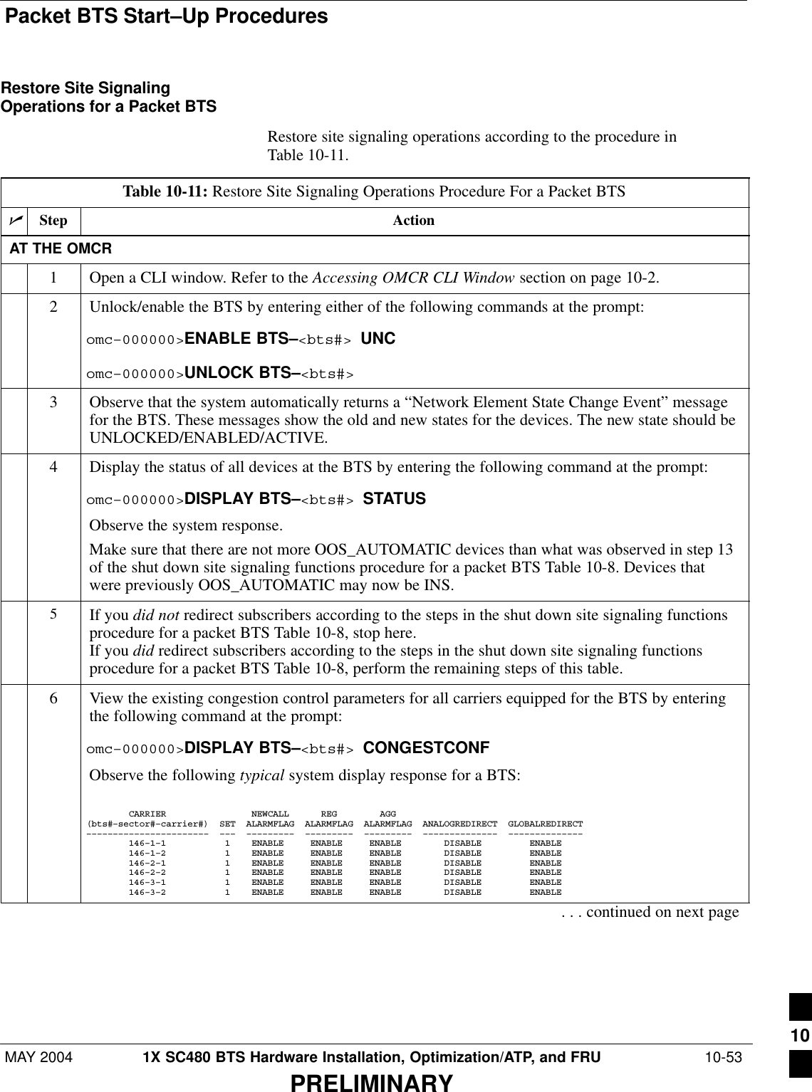 Packet BTS Start–Up ProceduresMAY 2004 1X SC480 BTS Hardware Installation, Optimization/ATP, and FRU  10-53PRELIMINARYRestore Site SignalingOperations for a Packet BTSRestore site signaling operations according to the procedure inTable 10-11.Table 10-11: Restore Site Signaling Operations Procedure For a Packet BTSnStep ActionAT THE OMCR1Open a CLI window. Refer to the Accessing OMCR CLI Window section on page 10-2.2Unlock/enable the BTS by entering either of the following commands at the prompt:omc–000000&gt;ENABLE BTS–&lt;bts#&gt; UNComc–000000&gt;UNLOCK BTS–&lt;bts#&gt;3Observe that the system automatically returns a “Network Element State Change Event” messagefor the BTS. These messages show the old and new states for the devices. The new state should beUNLOCKED/ENABLED/ACTIVE.4Display the status of all devices at the BTS by entering the following command at the prompt:omc–000000&gt;DISPLAY BTS–&lt;bts#&gt; STATUSObserve the system response.Make sure that there are not more OOS_AUTOMATIC devices than what was observed in step 13of the shut down site signaling functions procedure for a packet BTS Table 10-8. Devices thatwere previously OOS_AUTOMATIC may now be INS.5If you did not redirect subscribers according to the steps in the shut down site signaling functionsprocedure for a packet BTS Table 10-8, stop here.If you did redirect subscribers according to the steps in the shut down site signaling functionsprocedure for a packet BTS Table 10-8, perform the remaining steps of this table.6View the existing congestion control parameters for all carriers equipped for the BTS by enteringthe following command at the prompt:omc–000000&gt;DISPLAY BTS–&lt;bts#&gt; CONGESTCONFObserve the following typical system display response for a BTS:        CARRIER                NEWCALL      REG        AGG(bts#–sector#–carrier#)  SET  ALARMFLAG  ALARMFLAG  ALARMFLAG  ANALOGREDIRECT  GLOBALREDIRECT–––––––––––––––––––––––  –––  –––––––––  –––––––––  –––––––––  ––––––––––––––  ––––––––––––––        146–1–1           1    ENABLE     ENABLE     ENABLE        DISABLE         ENABLE             146–1–2           1    ENABLE     ENABLE     ENABLE        DISABLE         ENABLE             146–2–1           1    ENABLE     ENABLE     ENABLE        DISABLE         ENABLE             146–2–2           1    ENABLE     ENABLE     ENABLE        DISABLE         ENABLE             146–3–1           1    ENABLE     ENABLE     ENABLE        DISABLE         ENABLE             146–3–2           1    ENABLE     ENABLE     ENABLE        DISABLE         ENABLE. . . continued on next page10